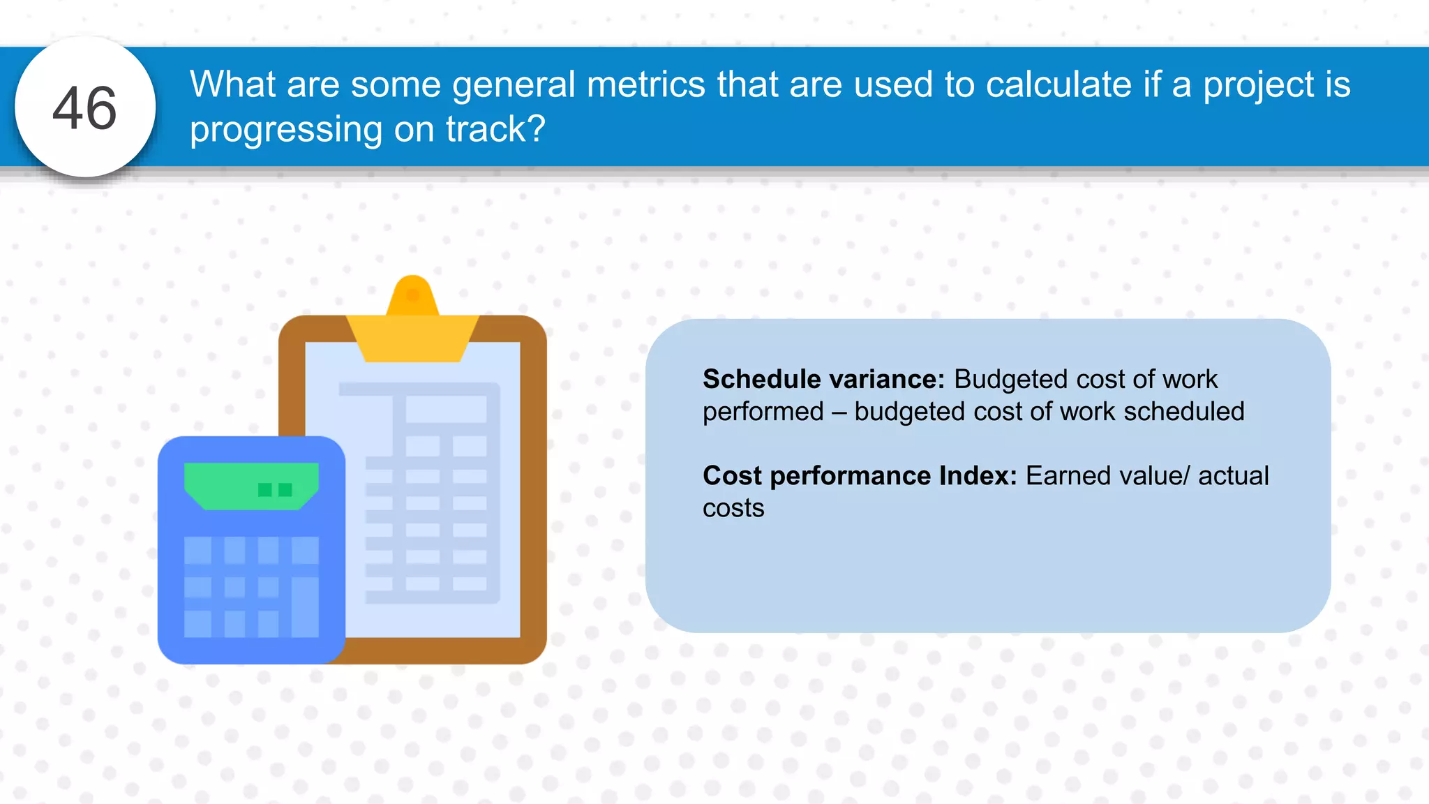 46
Schedule variance: Budgeted cost of work
performed – budgeted cost of work scheduled
Cost performance Index: Earned value/ actual
costs
What are some general metrics that are used to calculate if a project is
progressing on track?
 