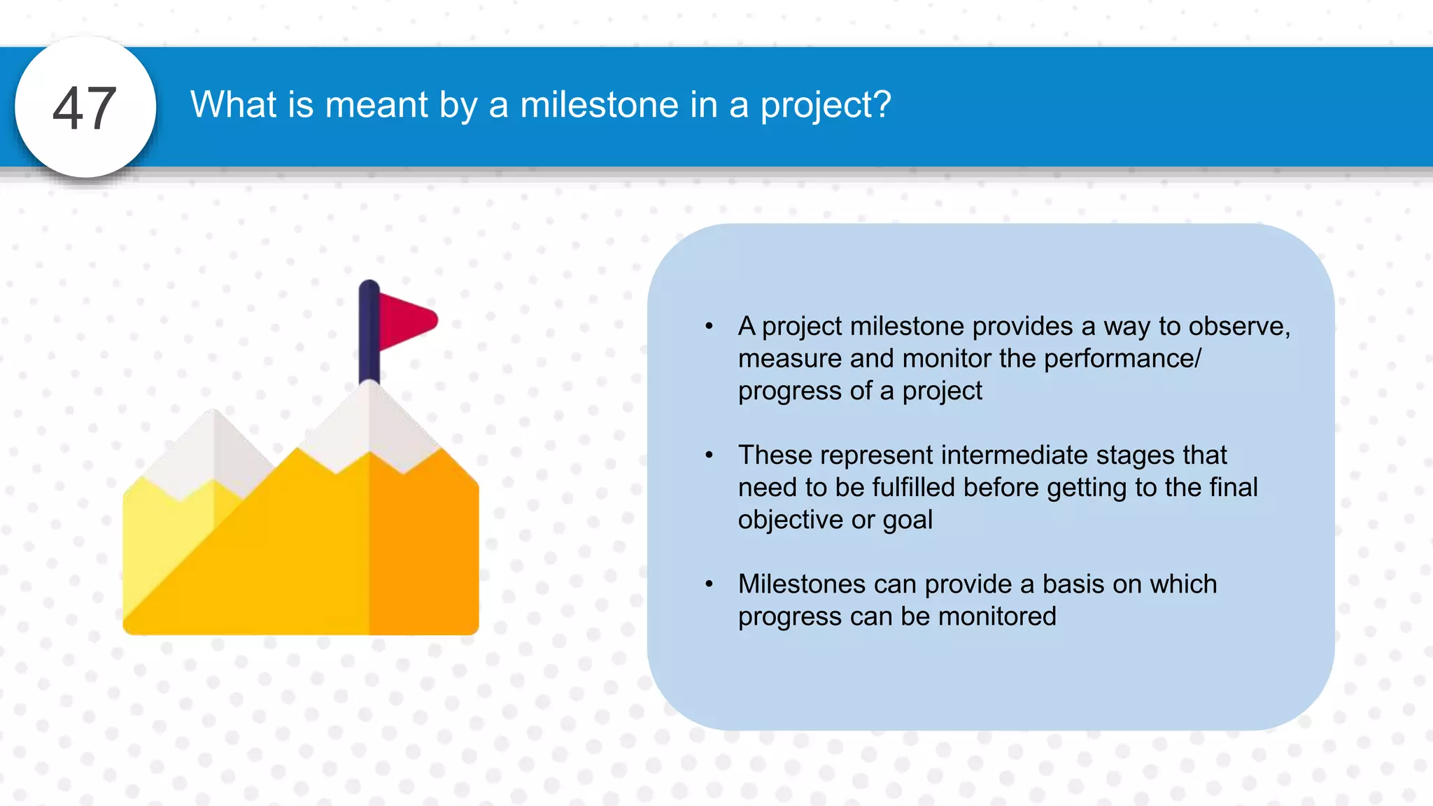 47
• A project milestone provides a way to observe,
measure and monitor the performance/
progress of a project
• These represent intermediate stages that
need to be fulfilled before getting to the final
objective or goal
• Milestones can provide a basis on which
progress can be monitored
What is meant by a milestone in a project?
 