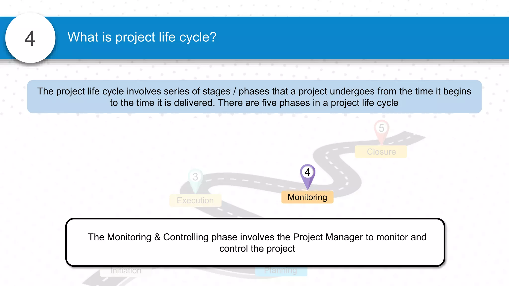 4 What is project life cycle?
Closure
5
1
Initiation
2
Planning
3
Execution
The Monitoring & Controlling phase involves the Project Manager to monitor and
control the project
4
Monitoring
The project life cycle involves series of stages / phases that a project undergoes from the time it begins
to the time it is delivered. There are five phases in a project life cycle
 