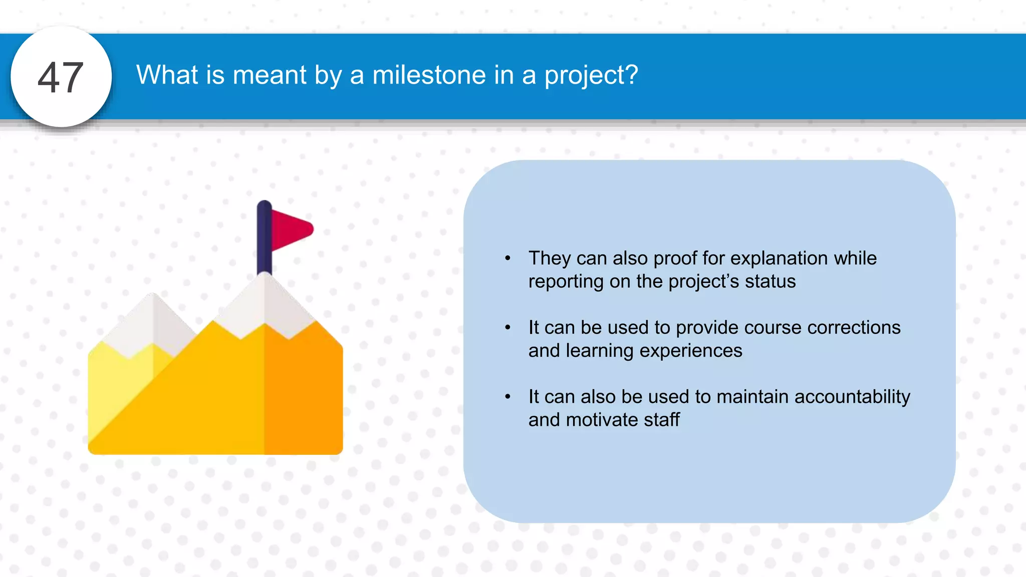 47
• They can also proof for explanation while
reporting on the project’s status
• It can be used to provide course corrections
and learning experiences
• It can also be used to maintain accountability
and motivate staff
What is meant by a milestone in a project?
 