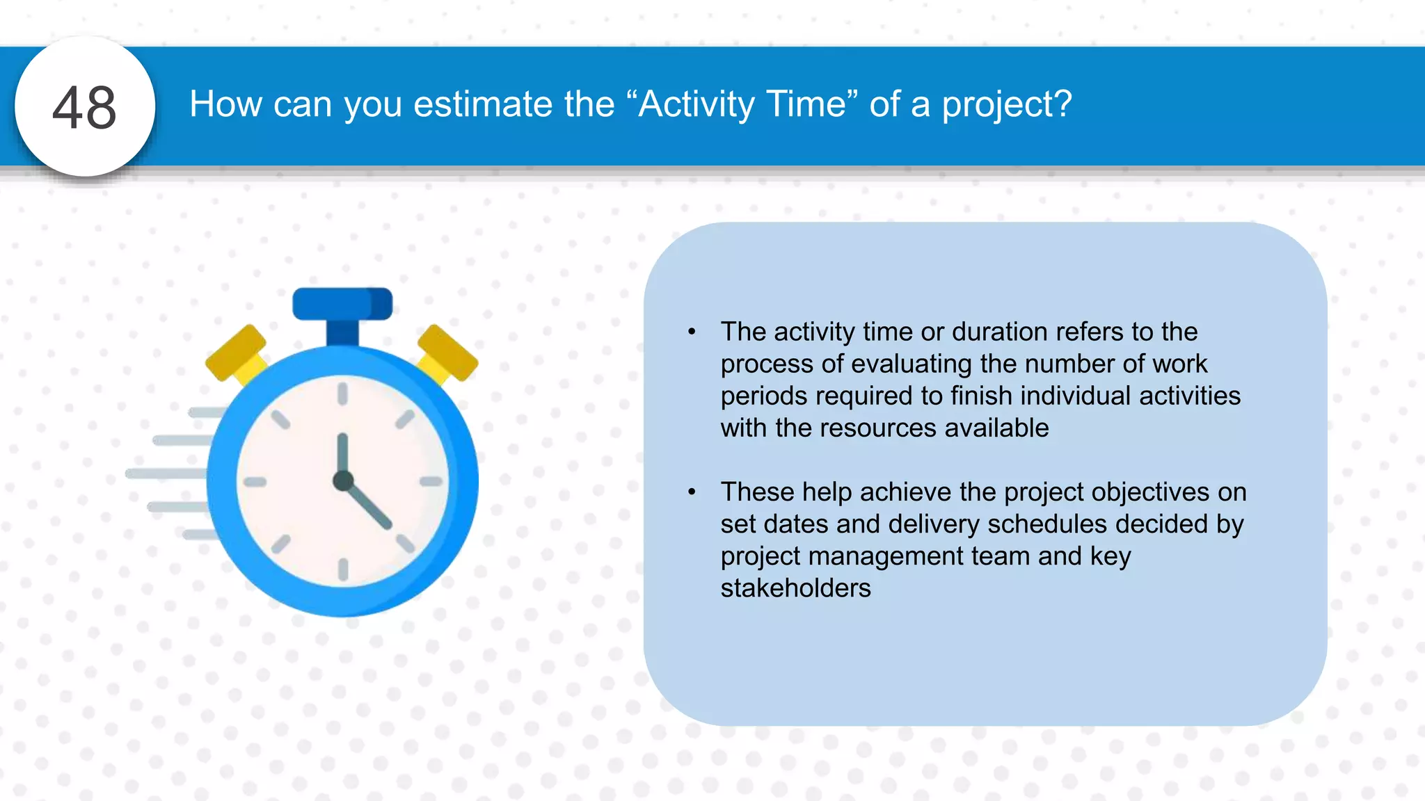 48
• The activity time or duration refers to the
process of evaluating the number of work
periods required to finish individual activities
with the resources available
• These help achieve the project objectives on
set dates and delivery schedules decided by
project management team and key
stakeholders
How can you estimate the “Activity Time” of a project?
 