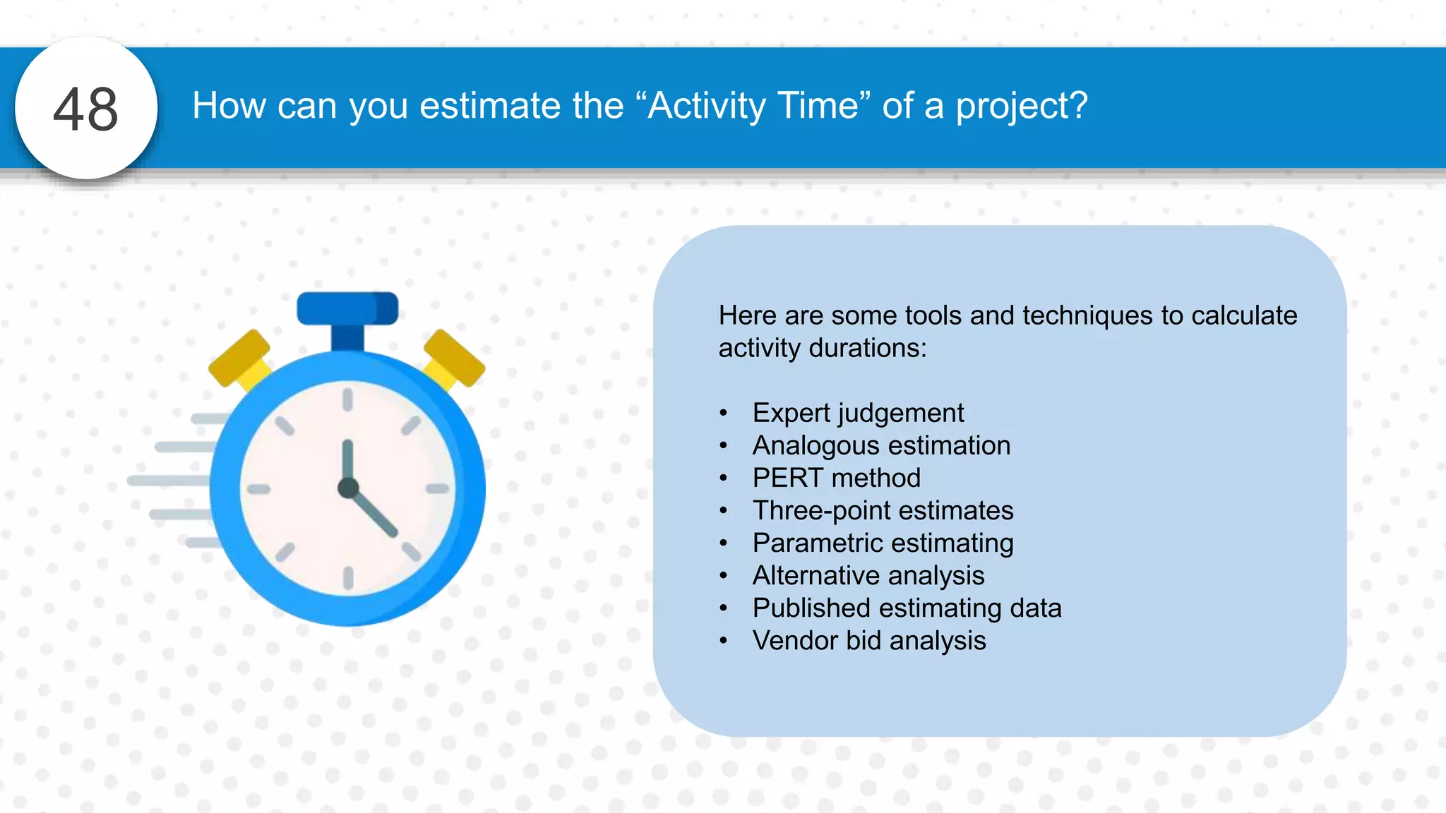 48
Here are some tools and techniques to calculate
activity durations:
• Expert judgement
• Analogous estimation
• PERT method
• Three-point estimates
• Parametric estimating
• Alternative analysis
• Published estimating data
• Vendor bid analysis
How can you estimate the “Activity Time” of a project?
 