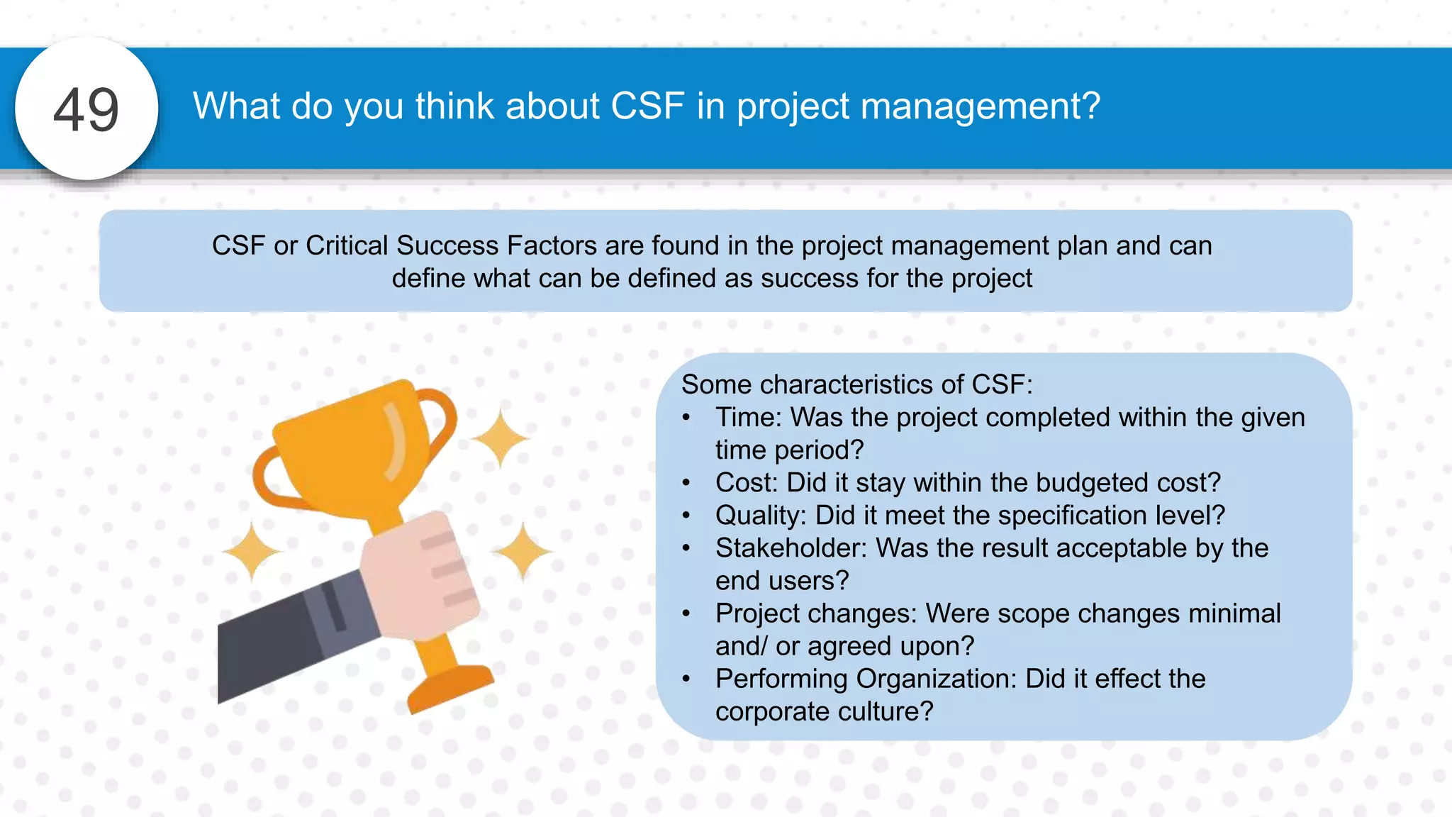 49 What do you think about CSF in project management?
CSF or Critical Success Factors are found in the project management plan and can
define what can be defined as success for the project
Some characteristics of CSF:
• Time: Was the project completed within the given
time period?
• Cost: Did it stay within the budgeted cost?
• Quality: Did it meet the specification level?
• Stakeholder: Was the result acceptable by the
end users?
• Project changes: Were scope changes minimal
and/ or agreed upon?
• Performing Organization: Did it effect the
corporate culture?
 