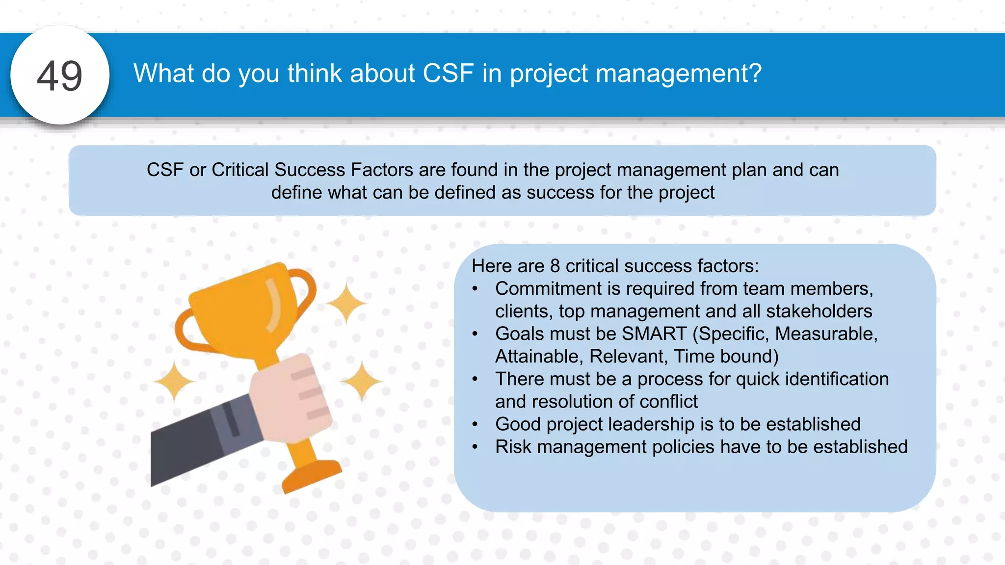 49 What do you think about CSF in project management?
CSF or Critical Success Factors are found in the project management plan and can
define what can be defined as success for the project
Here are 8 critical success factors:
• Commitment is required from team members,
clients, top management and all stakeholders
• Goals must be SMART (Specific, Measurable,
Attainable, Relevant, Time bound)
• There must be a process for quick identification
and resolution of conflict
• Good project leadership is to be established
• Risk management policies have to be established
 
