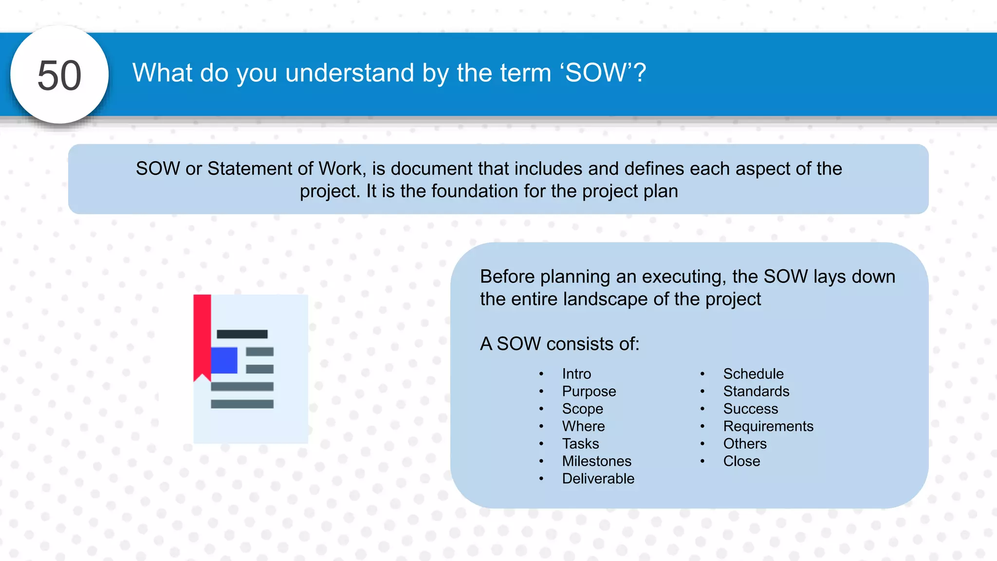 50 What do you understand by the term ‘SOW’?
SOW or Statement of Work, is document that includes and defines each aspect of the
project. It is the foundation for the project plan
• Intro
• Purpose
• Scope
• Where
• Tasks
• Milestones
• Deliverable
• Schedule
• Standards
• Success
• Requirements
• Others
• Close
Before planning an executing, the SOW lays down
the entire landscape of the project
A SOW consists of:
 