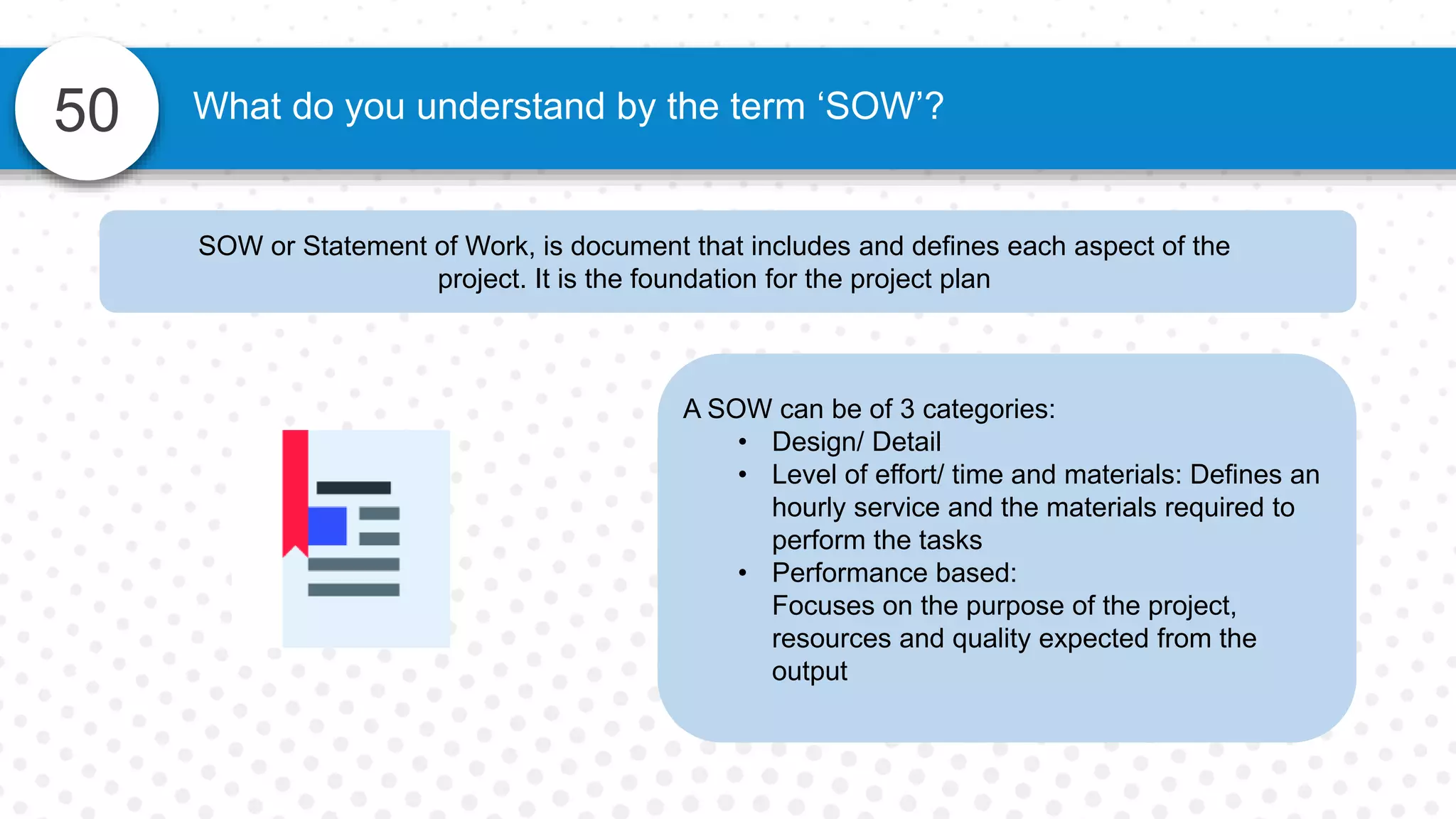 50 What do you understand by the term ‘SOW’?
SOW or Statement of Work, is document that includes and defines each aspect of the
project. It is the foundation for the project plan
A SOW can be of 3 categories:
• Design/ Detail
• Level of effort/ time and materials: Defines an
hourly service and the materials required to
perform the tasks
• Performance based:
Focuses on the purpose of the project,
resources and quality expected from the
output
 