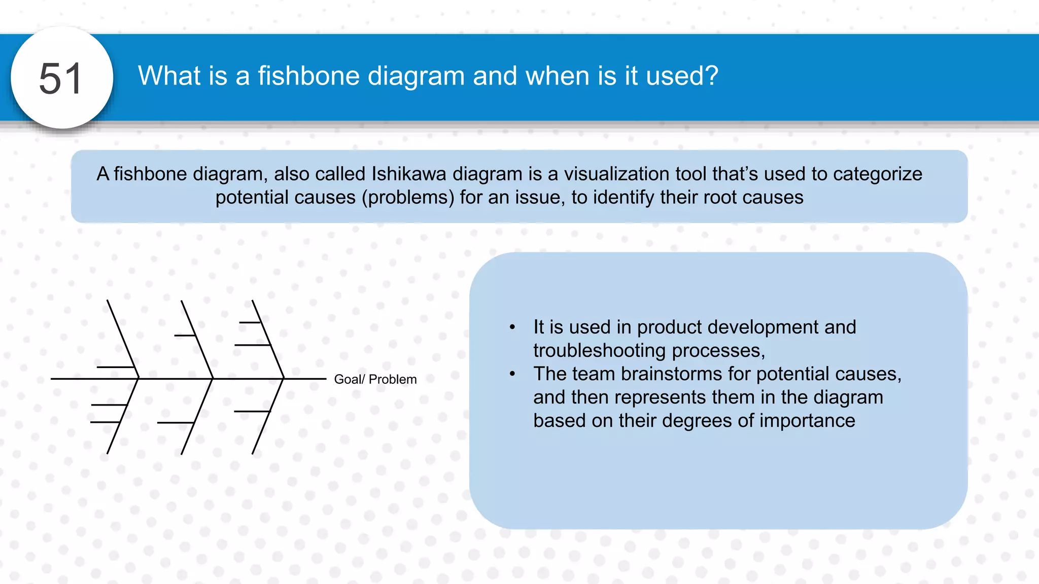 51 What is a fishbone diagram and when is it used?
A fishbone diagram, also called Ishikawa diagram is a visualization tool that’s used to categorize
potential causes (problems) for an issue, to identify their root causes
• It is used in product development and
troubleshooting processes,
• The team brainstorms for potential causes,
and then represents them in the diagram
based on their degrees of importance
Goal/ Problem
 