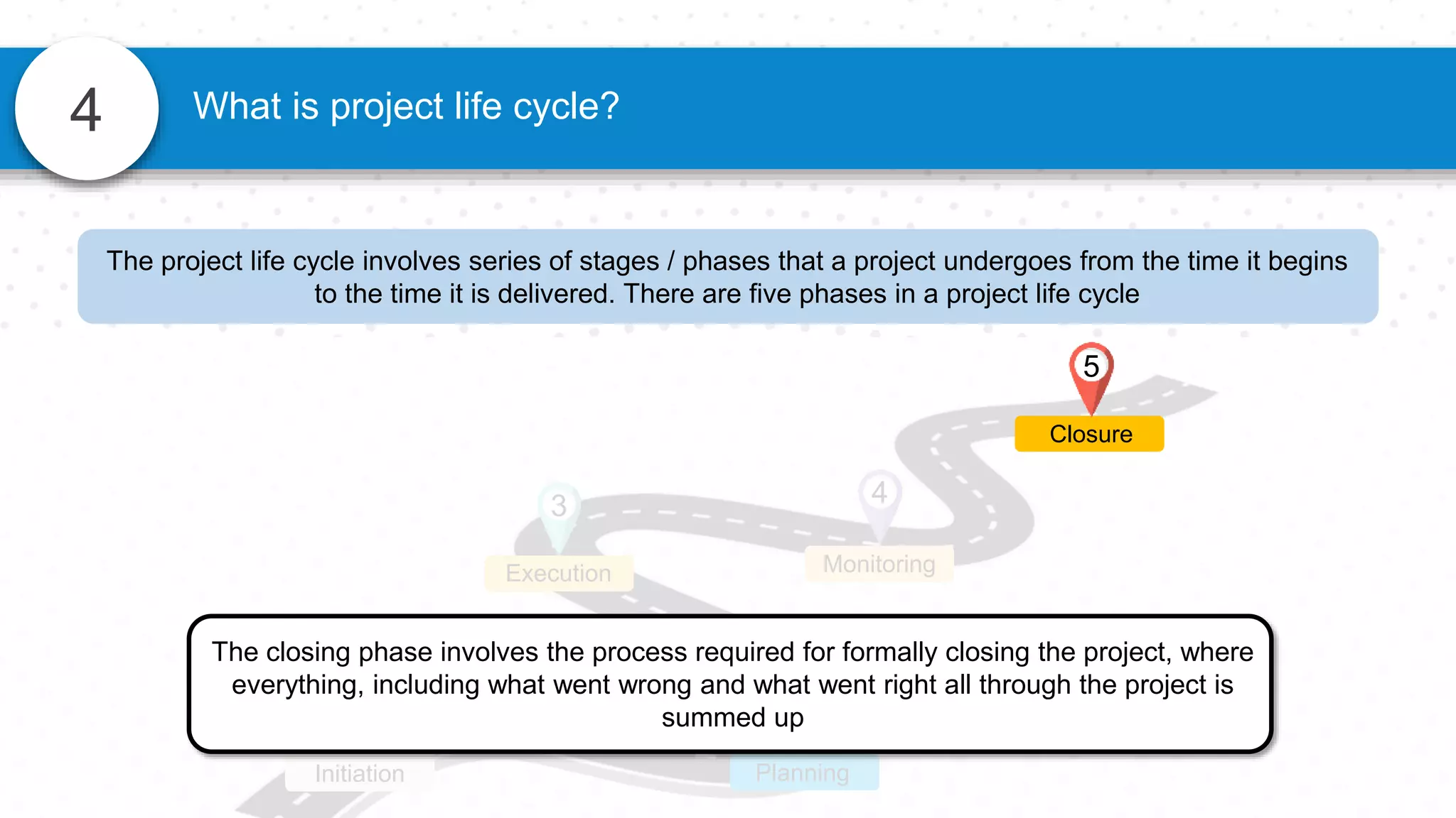 4 What is project life cycle?
1
Initiation
2
Planning
3
Execution
4
Monitoring
The closing phase involves the process required for formally closing the project, where
everything, including what went wrong and what went right all through the project is
summed up
Closure
5
The project life cycle involves series of stages / phases that a project undergoes from the time it begins
to the time it is delivered. There are five phases in a project life cycle
 