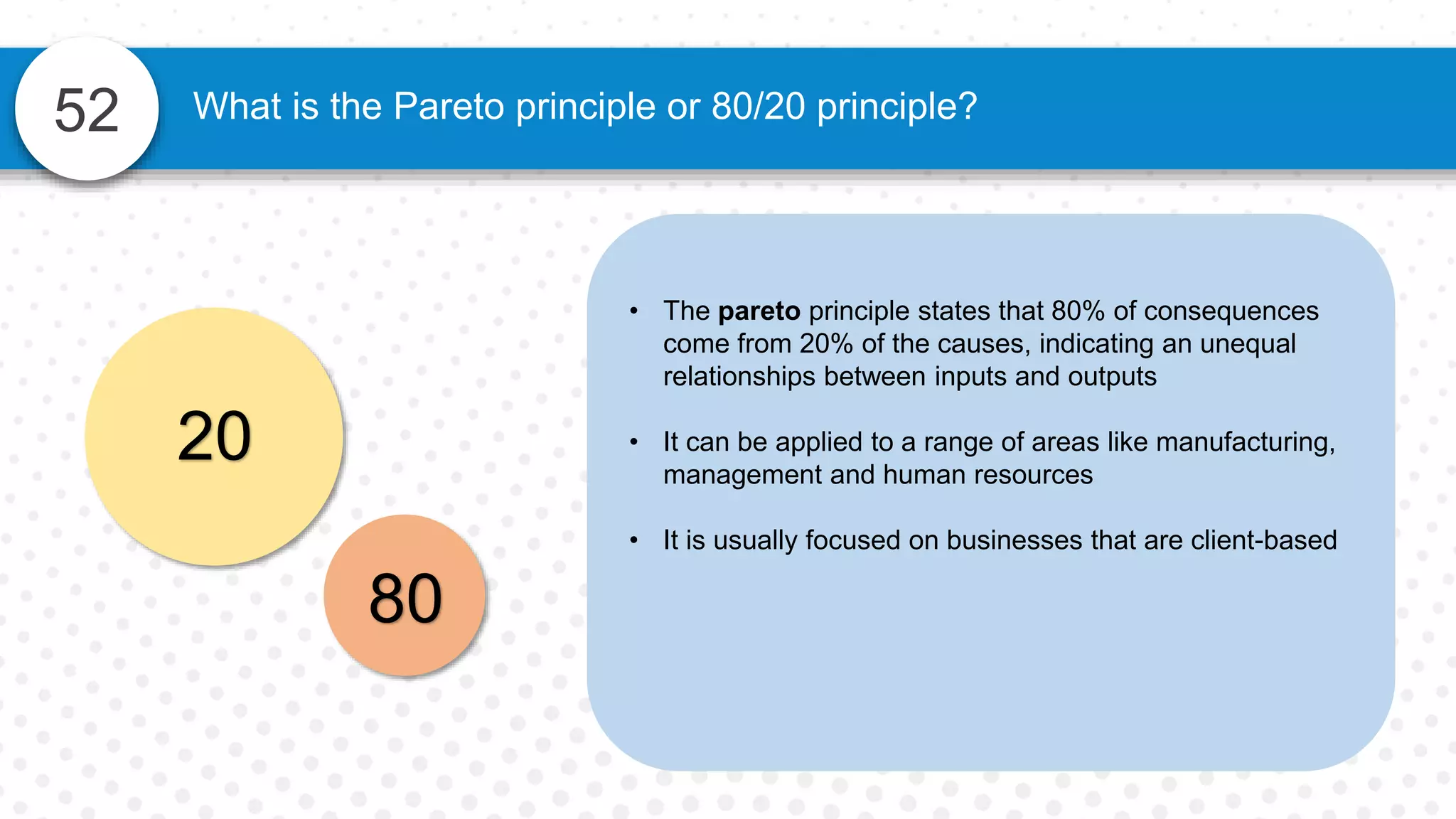52 What is the Pareto principle or 80/20 principle?
• The pareto principle states that 80% of consequences
come from 20% of the causes, indicating an unequal
relationships between inputs and outputs
• It can be applied to a range of areas like manufacturing,
management and human resources
• It is usually focused on businesses that are client-based
20
80
 