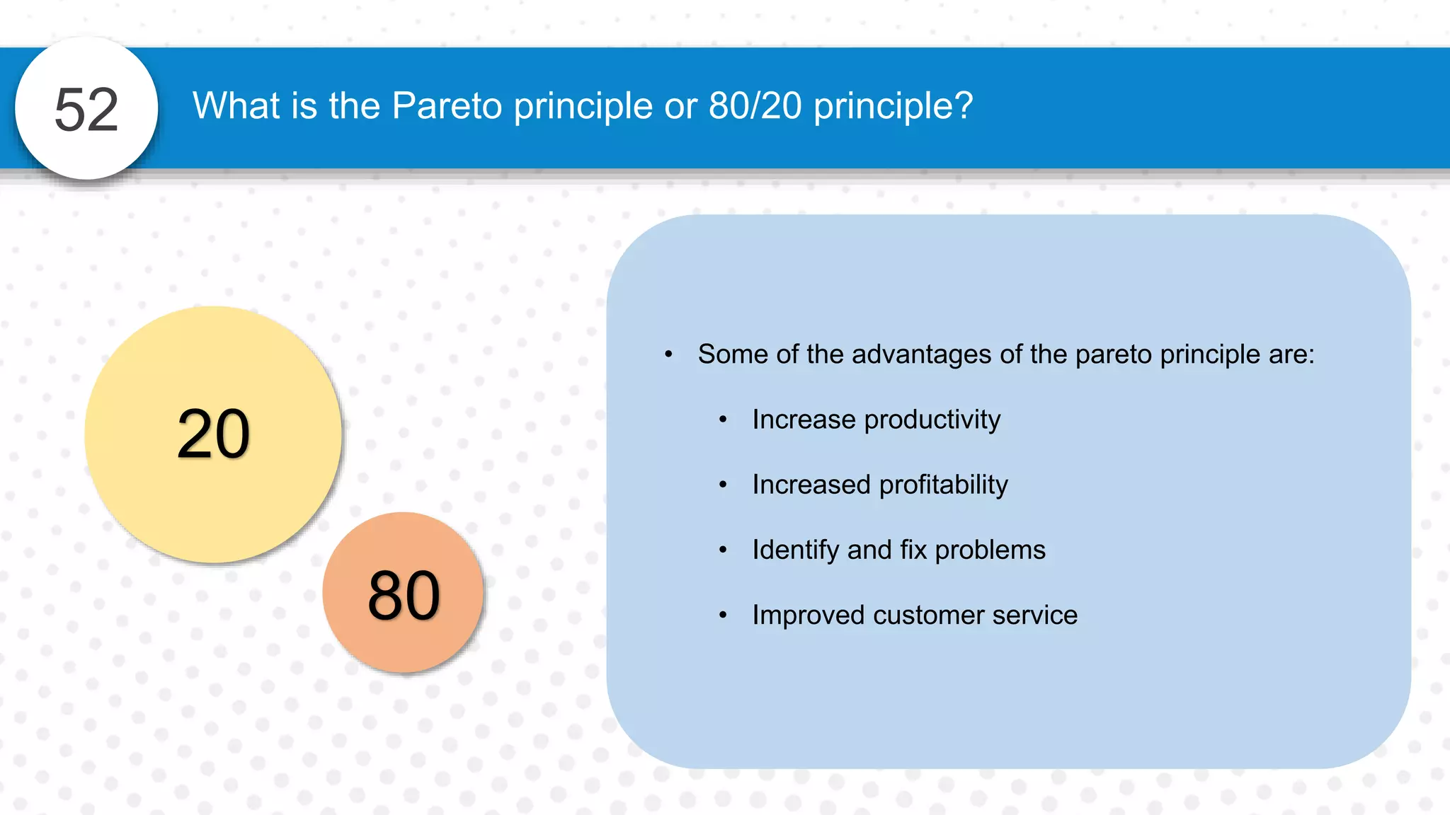 52 What is the Pareto principle or 80/20 principle?
• Some of the advantages of the pareto principle are:
• Increase productivity
• Increased profitability
• Identify and fix problems
• Improved customer service
20
80
 