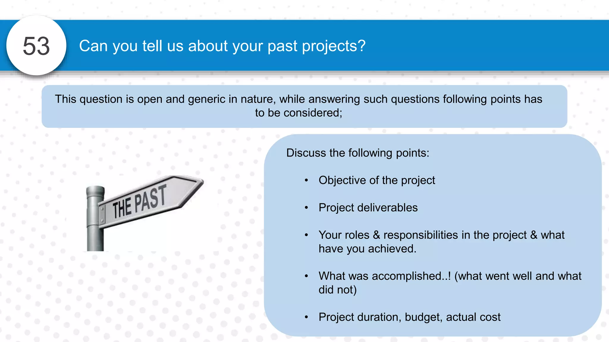 53 Can you tell us about your past projects?
Discuss the following points:
• Objective of the project
• Project deliverables
• Your roles & responsibilities in the project & what
have you achieved.
• What was accomplished..! (what went well and what
did not)
• Project duration, budget, actual cost
This question is open and generic in nature, while answering such questions following points has
to be considered;
 