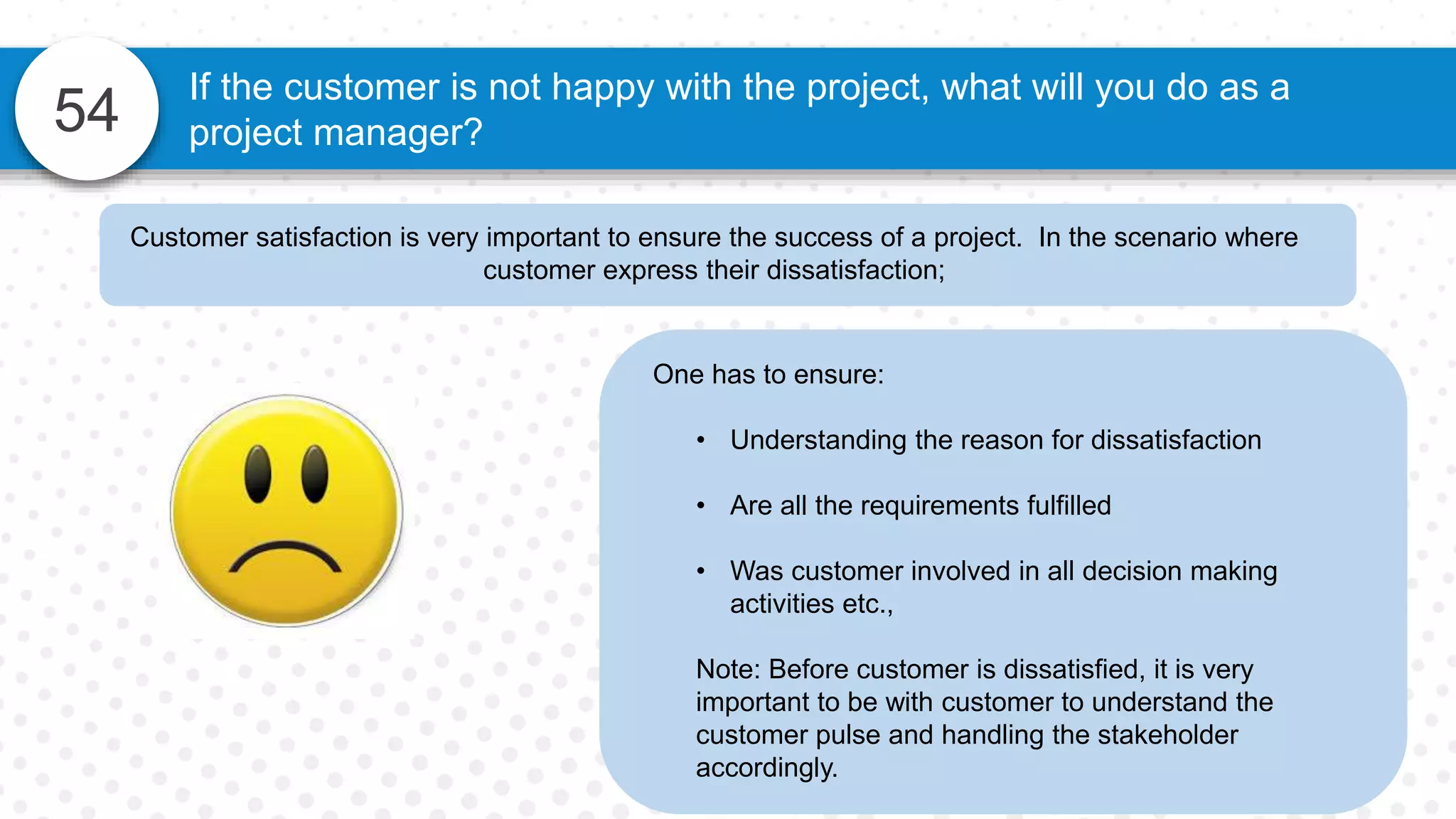 54
If the customer is not happy with the project, what will you do as a
project manager?
One has to ensure:
• Understanding the reason for dissatisfaction
• Are all the requirements fulfilled
• Was customer involved in all decision making
activities etc.,
Note: Before customer is dissatisfied, it is very
important to be with customer to understand the
customer pulse and handling the stakeholder
accordingly.
Customer satisfaction is very important to ensure the success of a project. In the scenario where
customer express their dissatisfaction;
 