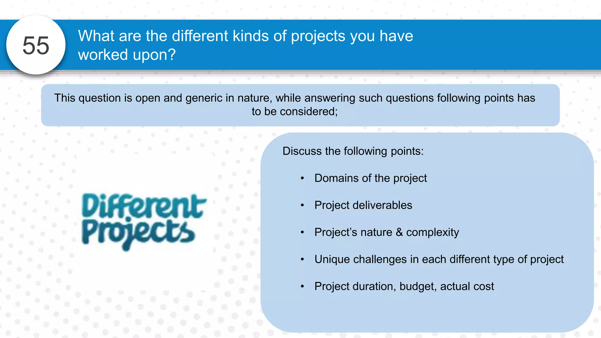 55
What are the different kinds of projects you have
worked upon?
Discuss the following points:
• Domains of the project
• Project deliverables
• Project’s nature & complexity
• Unique challenges in each different type of project
• Project duration, budget, actual cost
This question is open and generic in nature, while answering such questions following points has
to be considered;
 