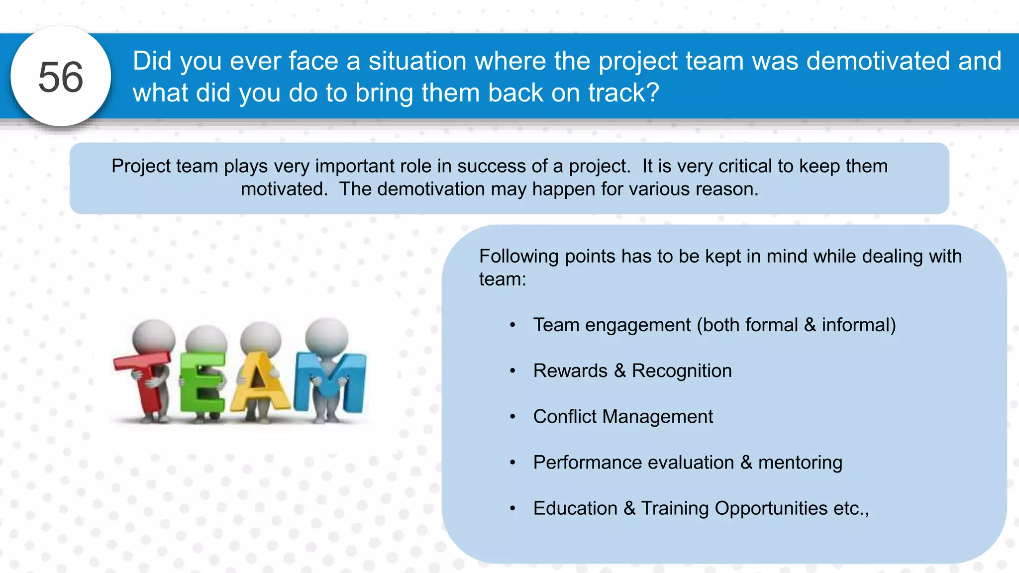 56
Did you ever face a situation where the project team was demotivated and
what did you do to bring them back on track?
Following points has to be kept in mind while dealing with
team:
• Team engagement (both formal & informal)
• Rewards & Recognition
• Conflict Management
• Performance evaluation & mentoring
• Education & Training Opportunities etc.,
Project team plays very important role in success of a project. It is very critical to keep them
motivated. The demotivation may happen for various reason.
 
