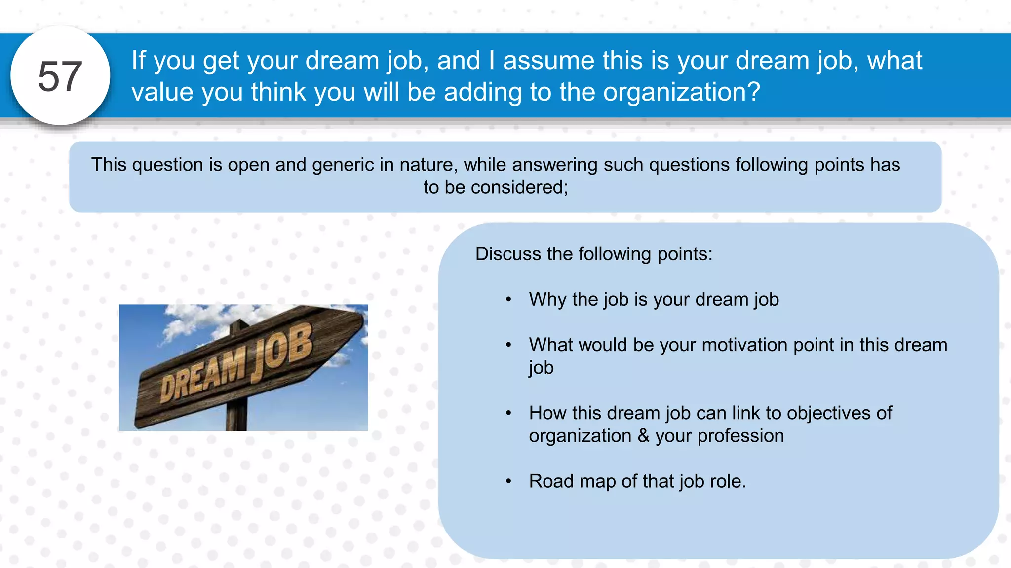 57
If you get your dream job, and I assume this is your dream job, what
value you think you will be adding to the organization?
Discuss the following points:
• Why the job is your dream job
• What would be your motivation point in this dream
job
• How this dream job can link to objectives of
organization & your profession
• Road map of that job role.
This question is open and generic in nature, while answering such questions following points has
to be considered;
 