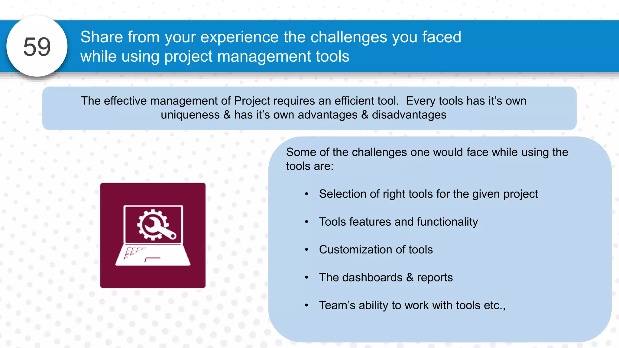 59
Share from your experience the challenges you faced
while using project management tools
Some of the challenges one would face while using the
tools are:
• Selection of right tools for the given project
• Tools features and functionality
• Customization of tools
• The dashboards & reports
• Team’s ability to work with tools etc.,
The effective management of Project requires an efficient tool. Every tools has it’s own
uniqueness & has it’s own advantages & disadvantages
 