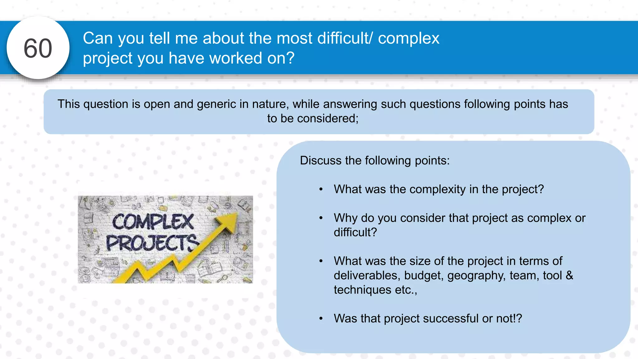 60
Can you tell me about the most difficult/ complex
project you have worked on?
Discuss the following points:
• What was the complexity in the project?
• Why do you consider that project as complex or
difficult?
• What was the size of the project in terms of
deliverables, budget, geography, team, tool &
techniques etc.,
• Was that project successful or not!?
This question is open and generic in nature, while answering such questions following points has
to be considered;
 