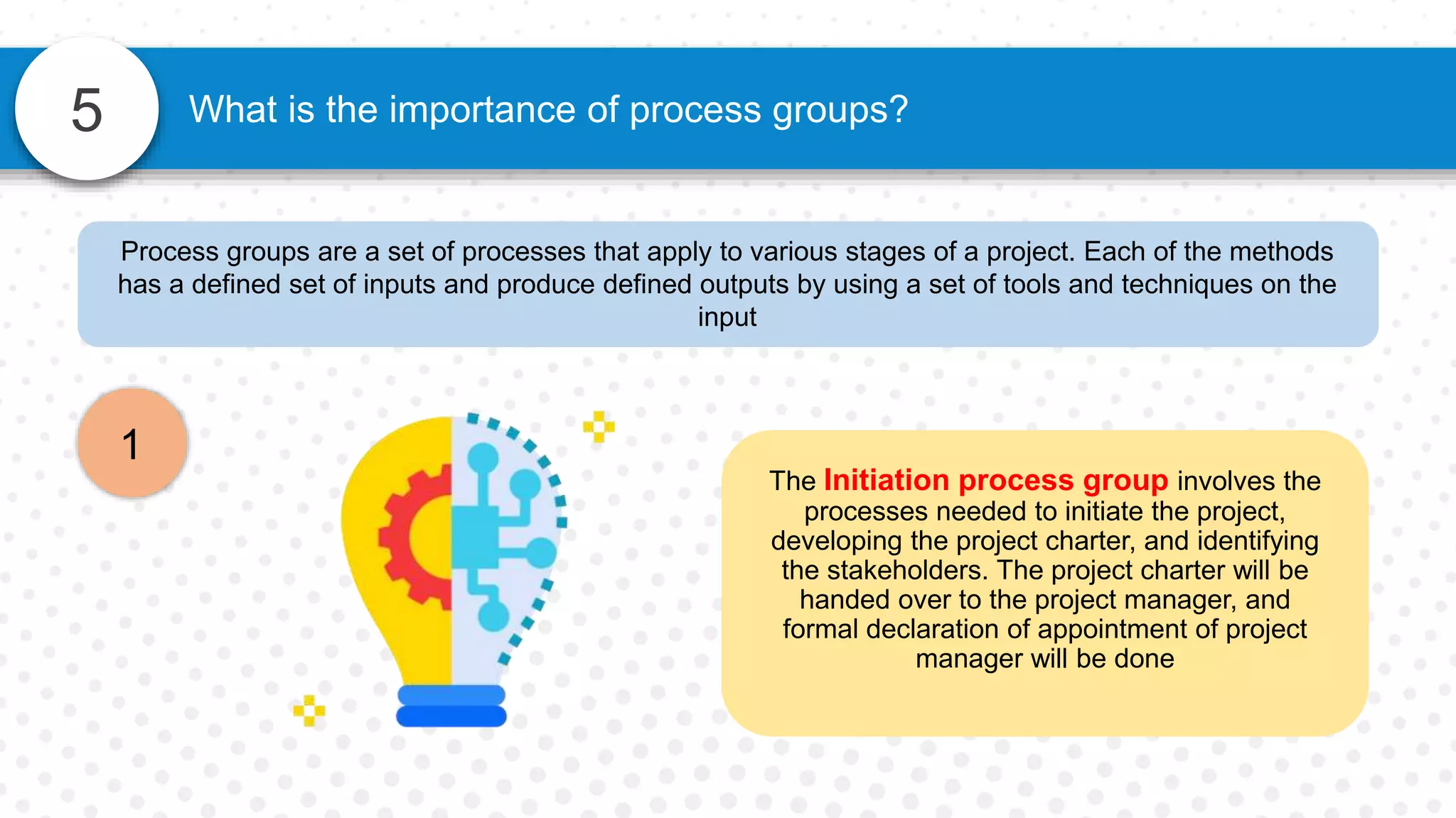 5
Process groups are a set of processes that apply to various stages of a project. Each of the methods
has a defined set of inputs and produce defined outputs by using a set of tools and techniques on the
input
The Initiation process group involves the
processes needed to initiate the project,
developing the project charter, and identifying
the stakeholders. The project charter will be
handed over to the project manager, and
formal declaration of appointment of project
manager will be done
1
What is the importance of process groups?
 