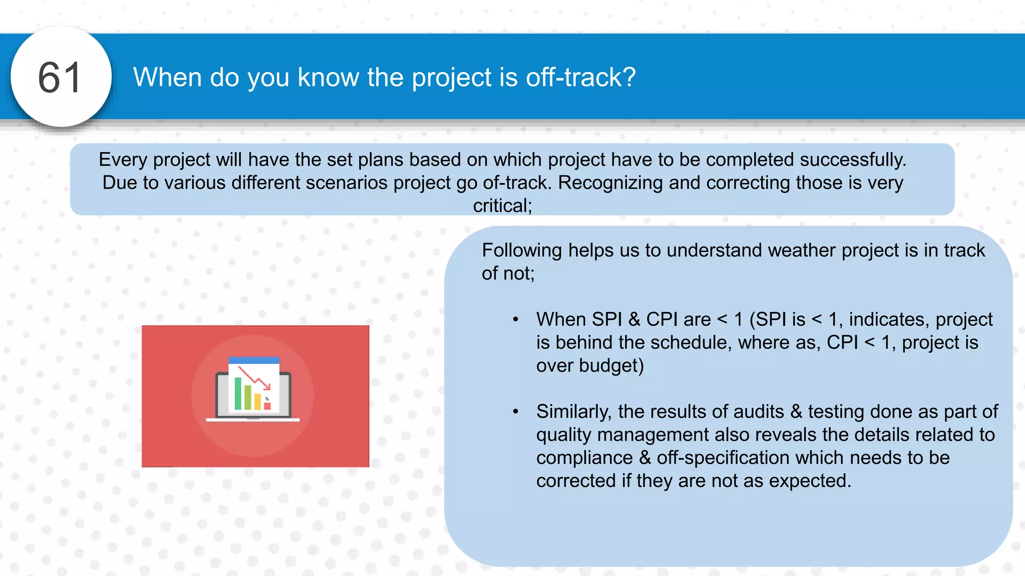 61 When do you know the project is off-track?
Following helps us to understand weather project is in track
of not;
• When SPI & CPI are < 1 (SPI is < 1, indicates, project
is behind the schedule, where as, CPI < 1, project is
over budget)
• Similarly, the results of audits & testing done as part of
quality management also reveals the details related to
compliance & off-specification which needs to be
corrected if they are not as expected.
Every project will have the set plans based on which project have to be completed successfully.
Due to various different scenarios project go of-track. Recognizing and correcting those is very
critical;
 