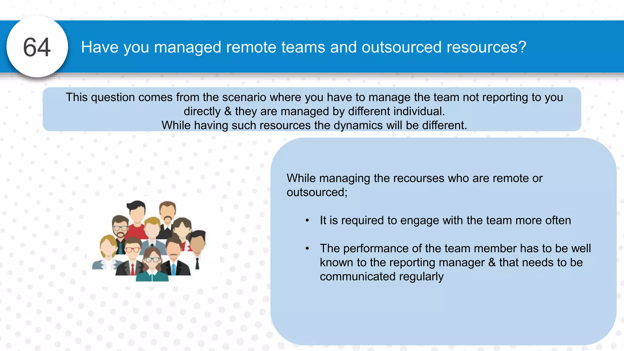 64 Have you managed remote teams and outsourced resources?
While managing the recourses who are remote or
outsourced;
• It is required to engage with the team more often
• The performance of the team member has to be well
known to the reporting manager & that needs to be
communicated regularly
This question comes from the scenario where you have to manage the team not reporting to you
directly & they are managed by different individual.
While having such resources the dynamics will be different.
 