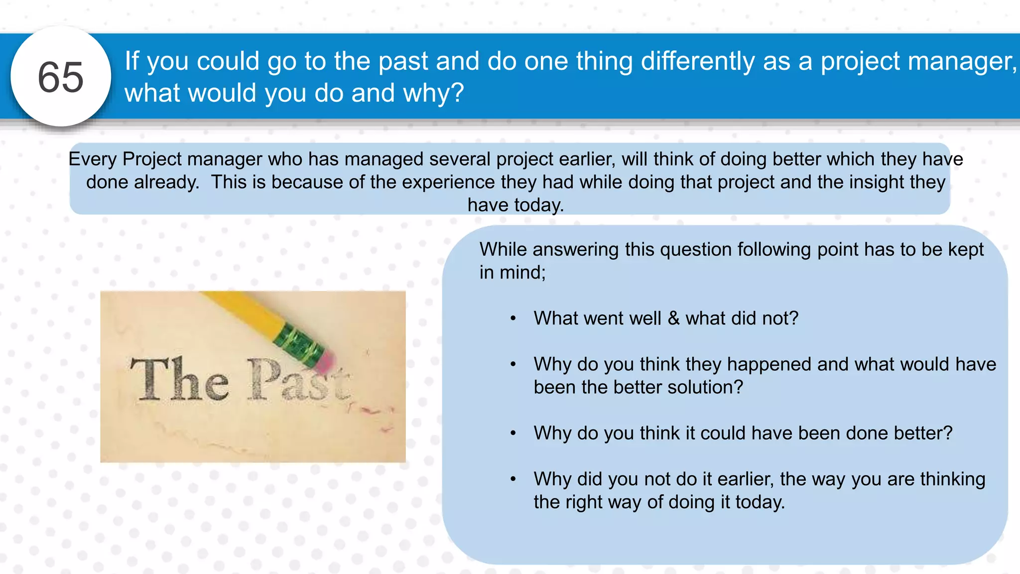 65
If you could go to the past and do one thing differently as a project manager,
what would you do and why?
While answering this question following point has to be kept
in mind;
• What went well & what did not?
• Why do you think they happened and what would have
been the better solution?
• Why do you think it could have been done better?
• Why did you not do it earlier, the way you are thinking
the right way of doing it today.
Every Project manager who has managed several project earlier, will think of doing better which they have
done already. This is because of the experience they had while doing that project and the insight they
have today.
 