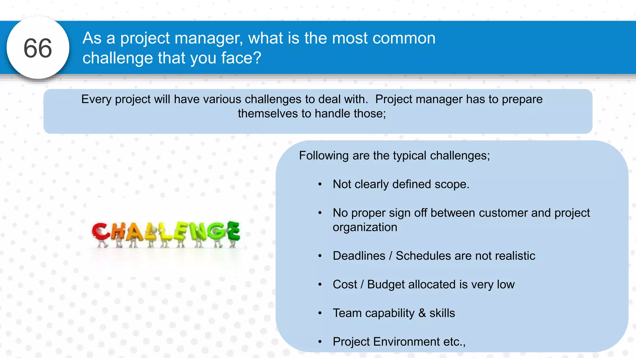 66
As a project manager, what is the most common
challenge that you face?
Following are the typical challenges;
• Not clearly defined scope.
• No proper sign off between customer and project
organization
• Deadlines / Schedules are not realistic
• Cost / Budget allocated is very low
• Team capability & skills
• Project Environment etc.,
Every project will have various challenges to deal with. Project manager has to prepare
themselves to handle those;
 