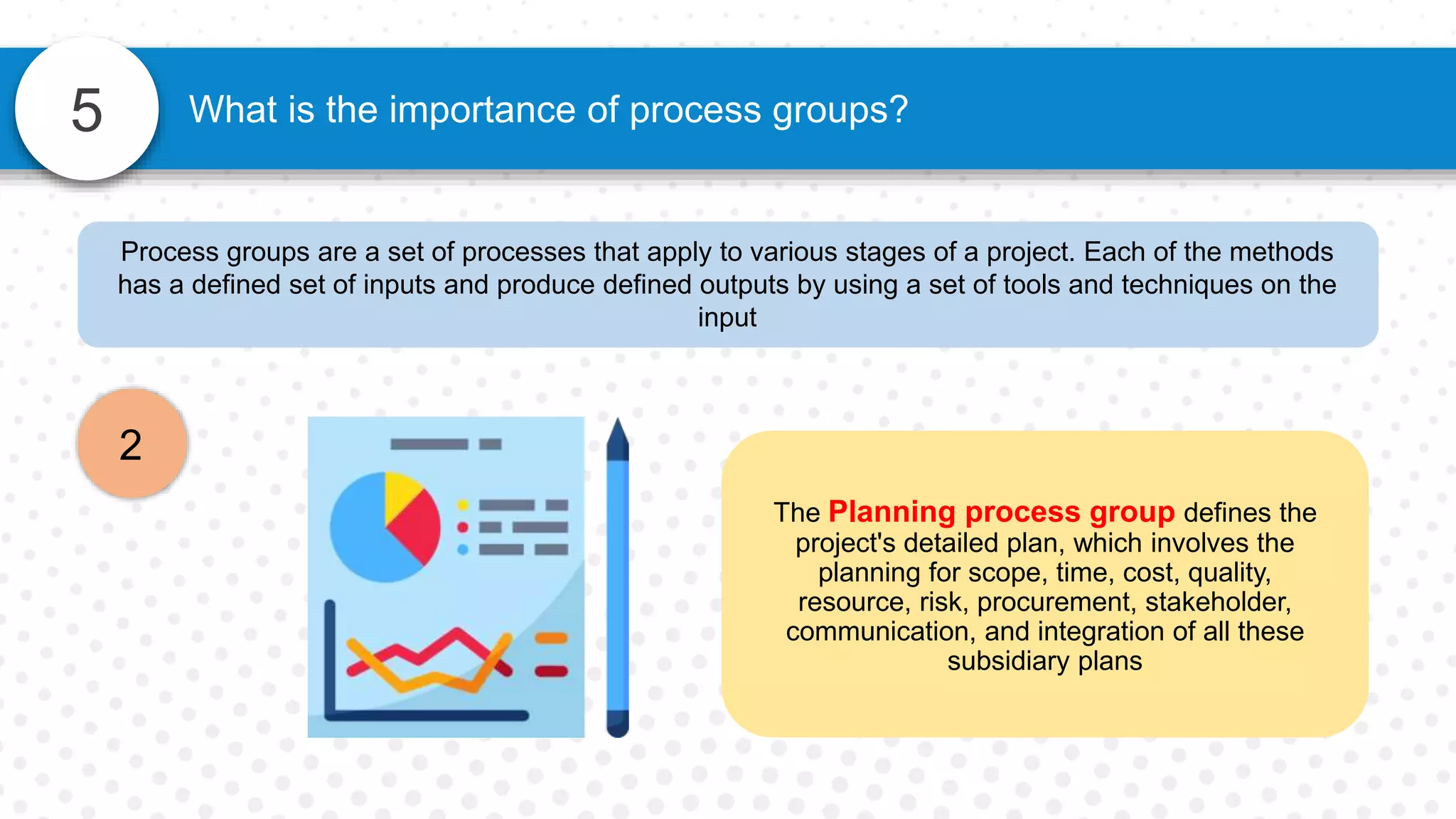 5
Process groups are a set of processes that apply to various stages of a project. Each of the methods
has a defined set of inputs and produce defined outputs by using a set of tools and techniques on the
input
2
What is the importance of process groups?
The Planning process group defines the
project's detailed plan, which involves the
planning for scope, time, cost, quality,
resource, risk, procurement, stakeholder,
communication, and integration of all these
subsidiary plans
 