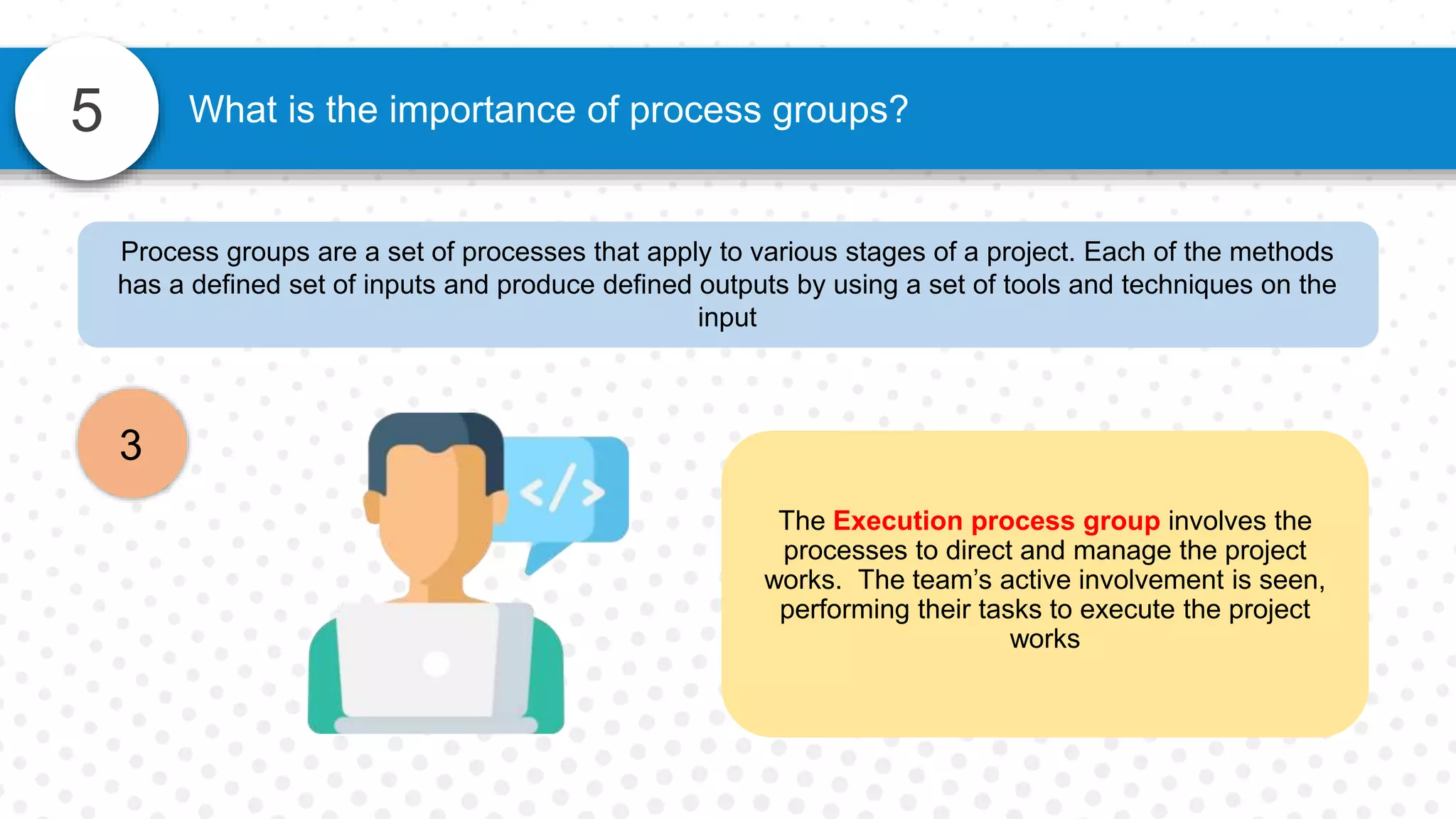 5
Process groups are a set of processes that apply to various stages of a project. Each of the methods
has a defined set of inputs and produce defined outputs by using a set of tools and techniques on the
input
3
What is the importance of process groups?
The Execution process group involves the
processes to direct and manage the project
works. The team’s active involvement is seen,
performing their tasks to execute the project
works
 