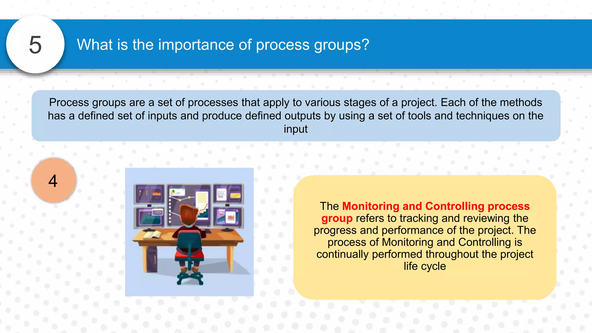 5 What is the importance of process groups?
Process groups are a set of processes that apply to various stages of a project. Each of the methods
has a defined set of inputs and produce defined outputs by using a set of tools and techniques on the
input
4
The Monitoring and Controlling process
group refers to tracking and reviewing the
progress and performance of the project. The
process of Monitoring and Controlling is
continually performed throughout the project
life cycle
 