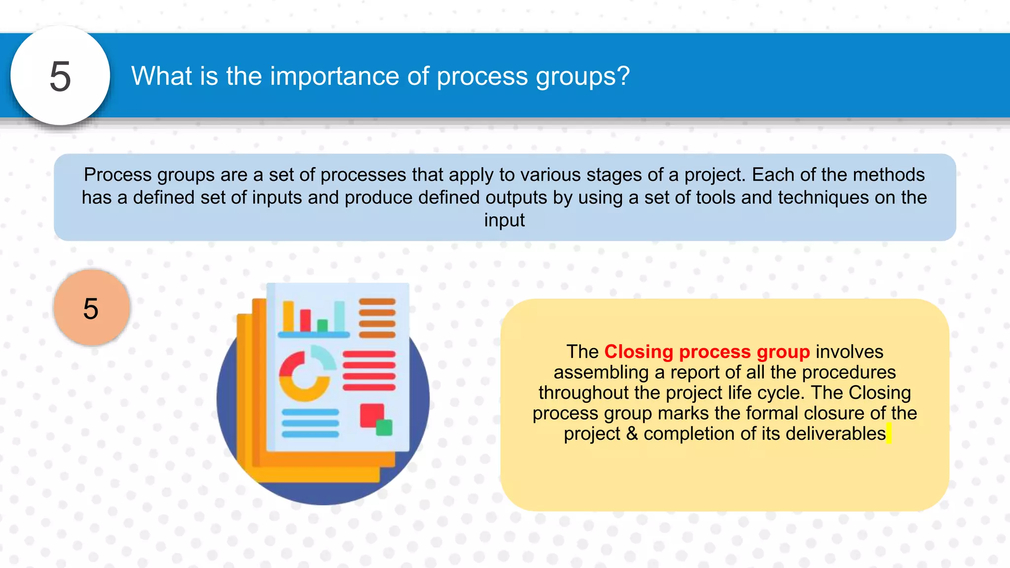 5
Process groups are a set of processes that apply to various stages of a project. Each of the methods
has a defined set of inputs and produce defined outputs by using a set of tools and techniques on the
input
5
What is the importance of process groups?
The Closing process group involves
assembling a report of all the procedures
throughout the project life cycle. The Closing
process group marks the formal closure of the
project & completion of its deliverables
 