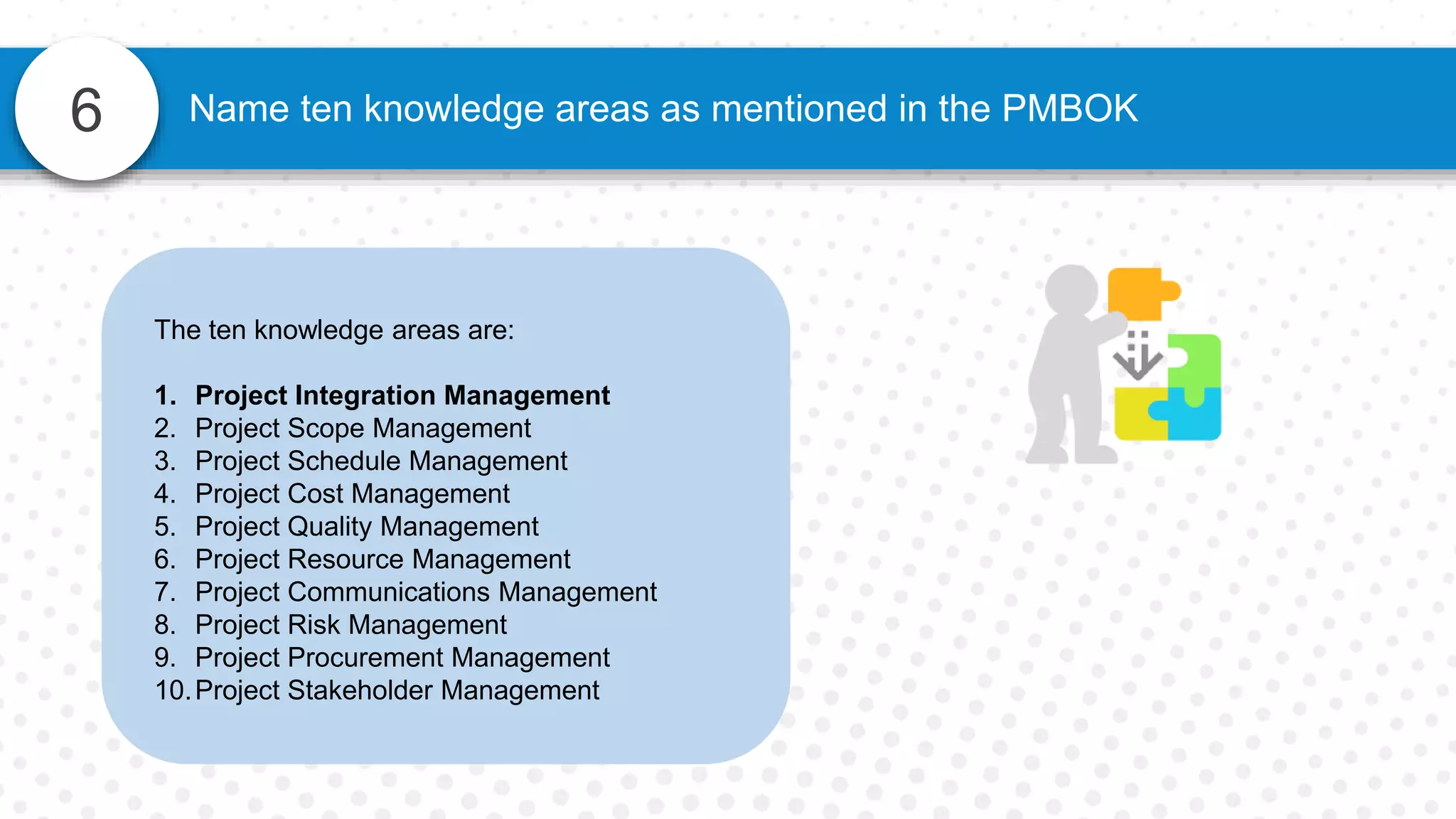 6 Name ten knowledge areas as mentioned in the PMBOK
The ten knowledge areas are:
1. Project Integration Management
2. Project Scope Management
3. Project Schedule Management
4. Project Cost Management
5. Project Quality Management
6. Project Resource Management
7. Project Communications Management
8. Project Risk Management
9. Project Procurement Management
10.Project Stakeholder Management
 