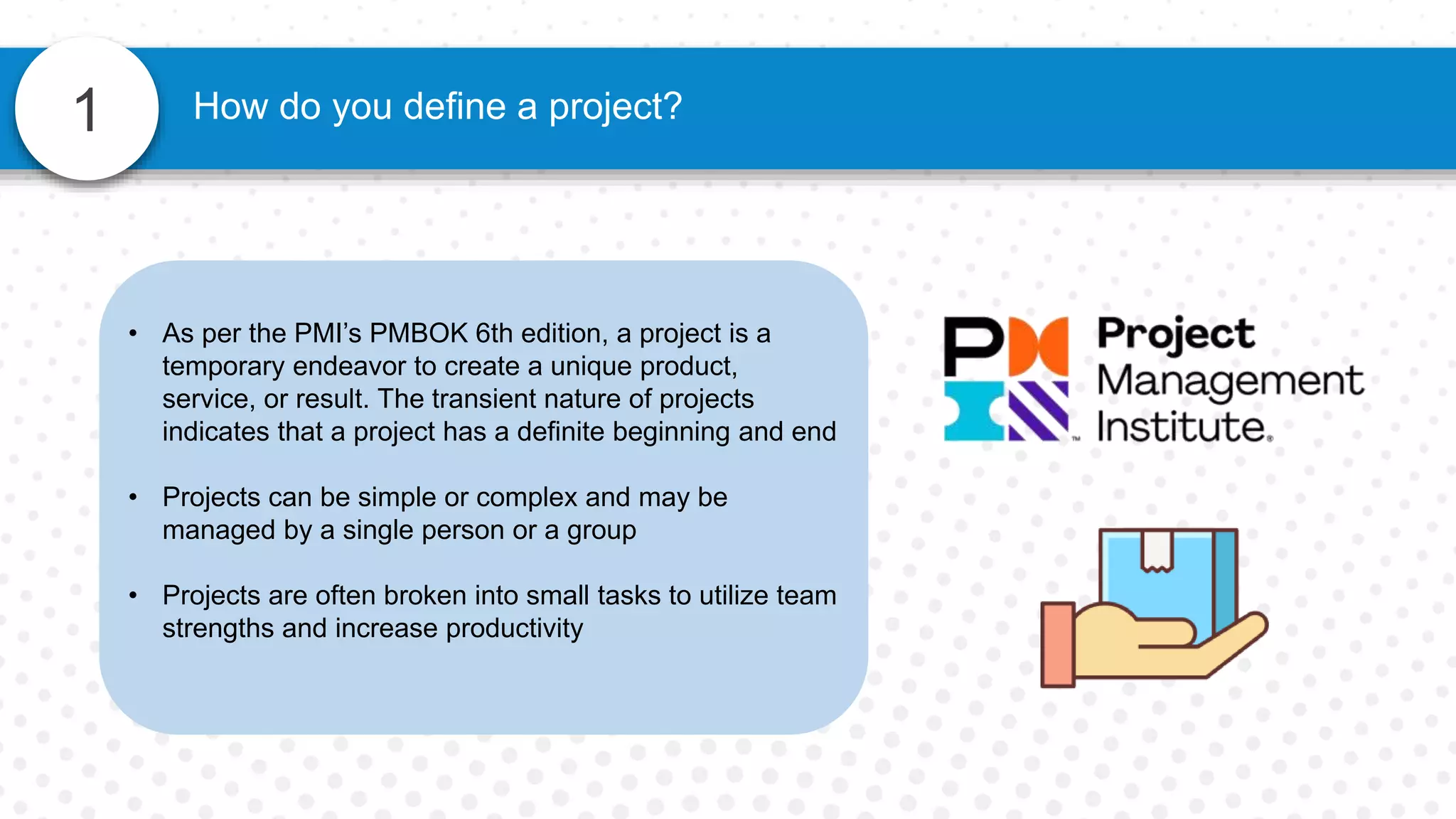 • As per the PMI’s PMBOK 6th edition, a project is a
temporary endeavor to create a unique product,
service, or result. The transient nature of projects
indicates that a project has a definite beginning and end
• Projects can be simple or complex and may be
managed by a single person or a group
• Projects are often broken into small tasks to utilize team
strengths and increase productivity
1 How do you define a project?
 