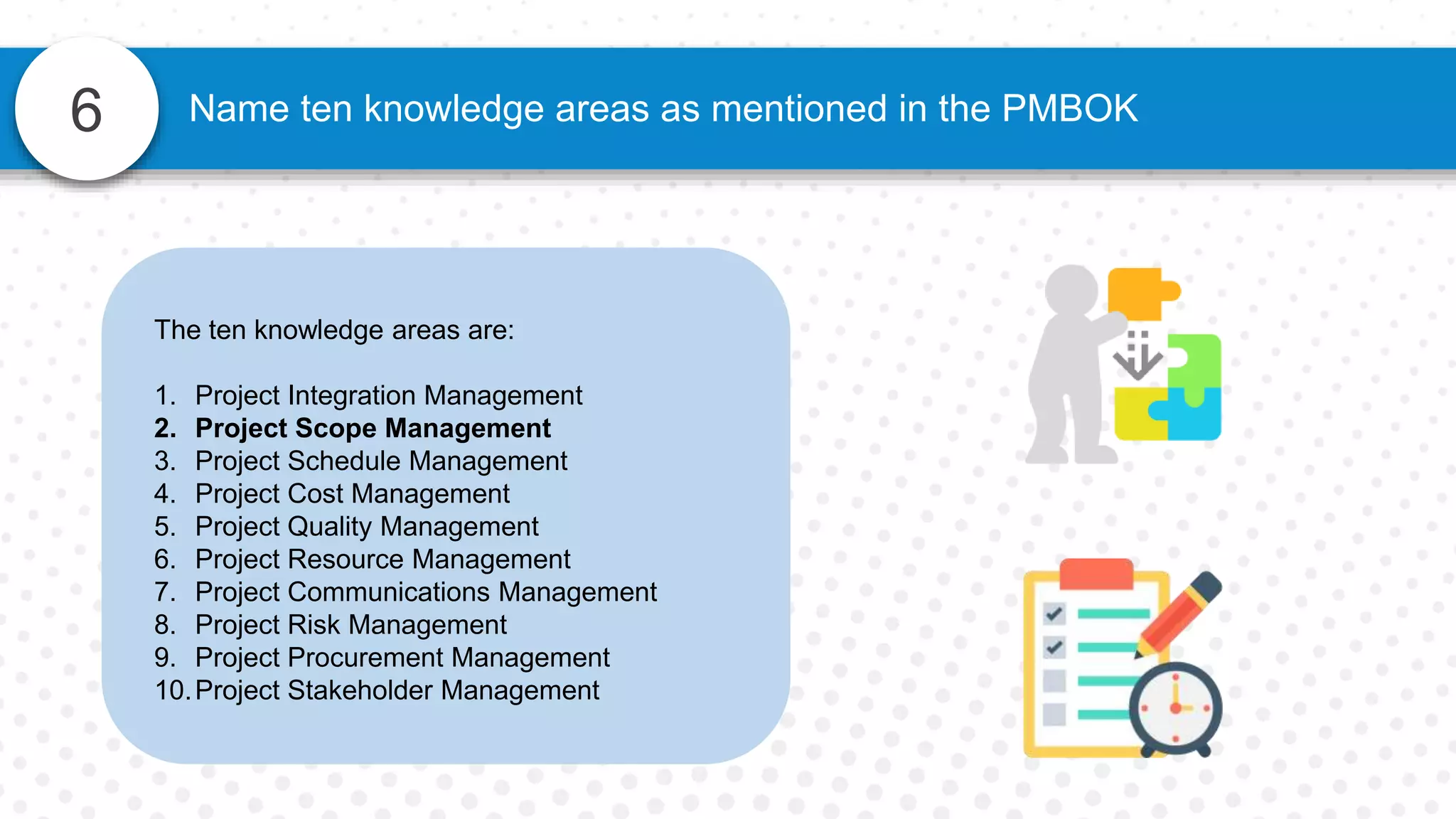 6 Name ten knowledge areas as mentioned in the PMBOK
The ten knowledge areas are:
1. Project Integration Management
2. Project Scope Management
3. Project Schedule Management
4. Project Cost Management
5. Project Quality Management
6. Project Resource Management
7. Project Communications Management
8. Project Risk Management
9. Project Procurement Management
10.Project Stakeholder Management
 