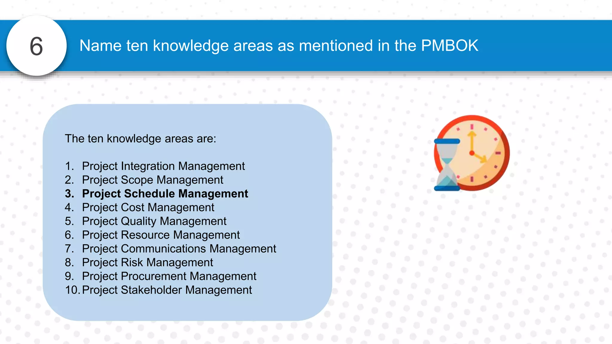 6 Name ten knowledge areas as mentioned in the PMBOK
The ten knowledge areas are:
1. Project Integration Management
2. Project Scope Management
3. Project Schedule Management
4. Project Cost Management
5. Project Quality Management
6. Project Resource Management
7. Project Communications Management
8. Project Risk Management
9. Project Procurement Management
10.Project Stakeholder Management
 
