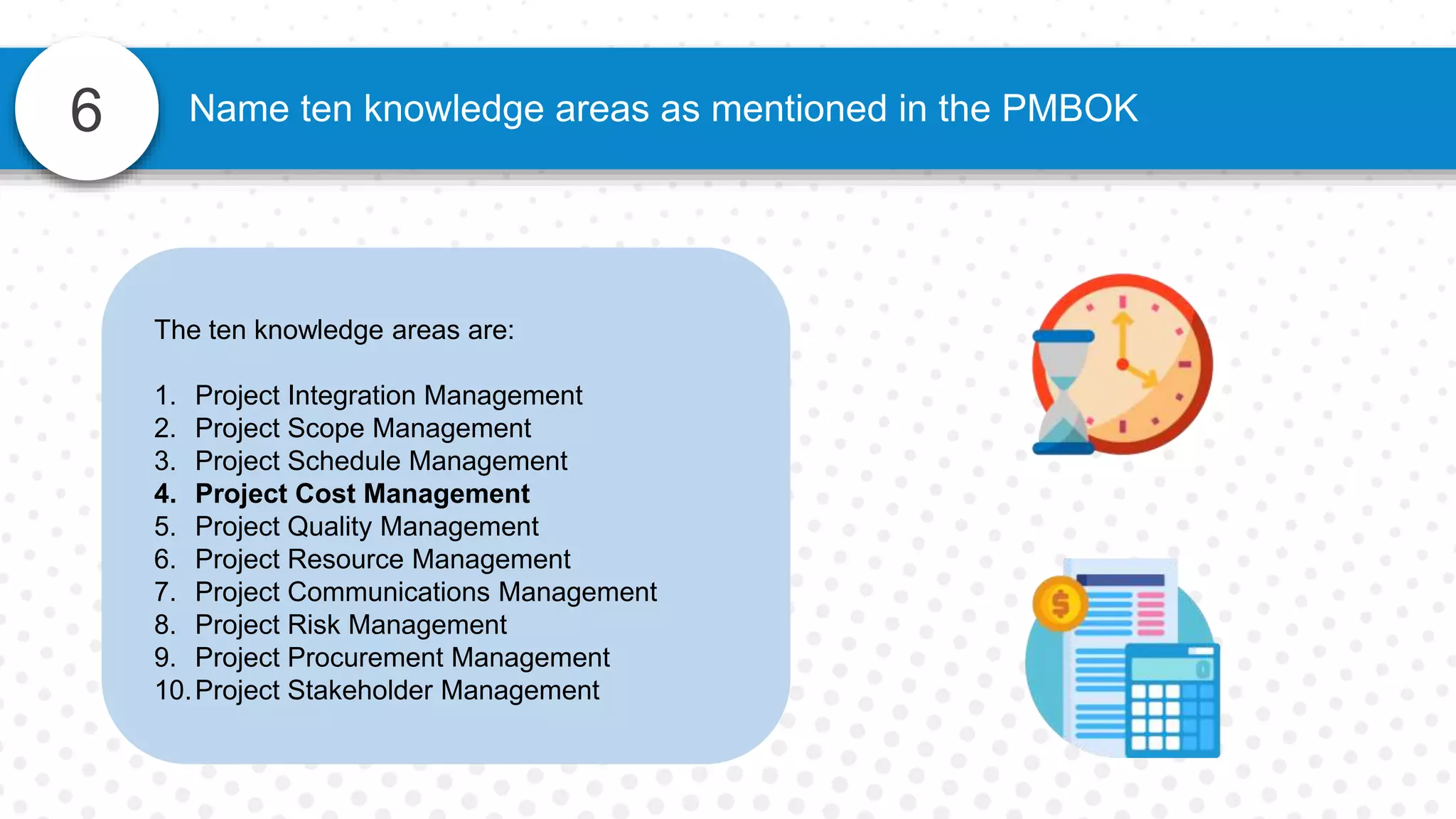 6 Name ten knowledge areas as mentioned in the PMBOK
The ten knowledge areas are:
1. Project Integration Management
2. Project Scope Management
3. Project Schedule Management
4. Project Cost Management
5. Project Quality Management
6. Project Resource Management
7. Project Communications Management
8. Project Risk Management
9. Project Procurement Management
10.Project Stakeholder Management
 