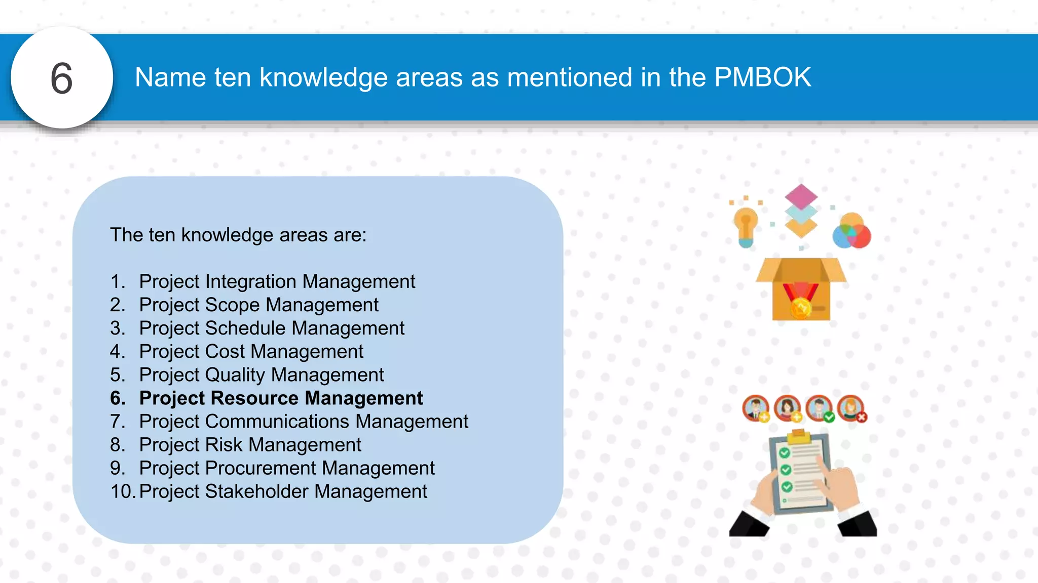 6 Name ten knowledge areas as mentioned in the PMBOK
The ten knowledge areas are:
1. Project Integration Management
2. Project Scope Management
3. Project Schedule Management
4. Project Cost Management
5. Project Quality Management
6. Project Resource Management
7. Project Communications Management
8. Project Risk Management
9. Project Procurement Management
10.Project Stakeholder Management
 