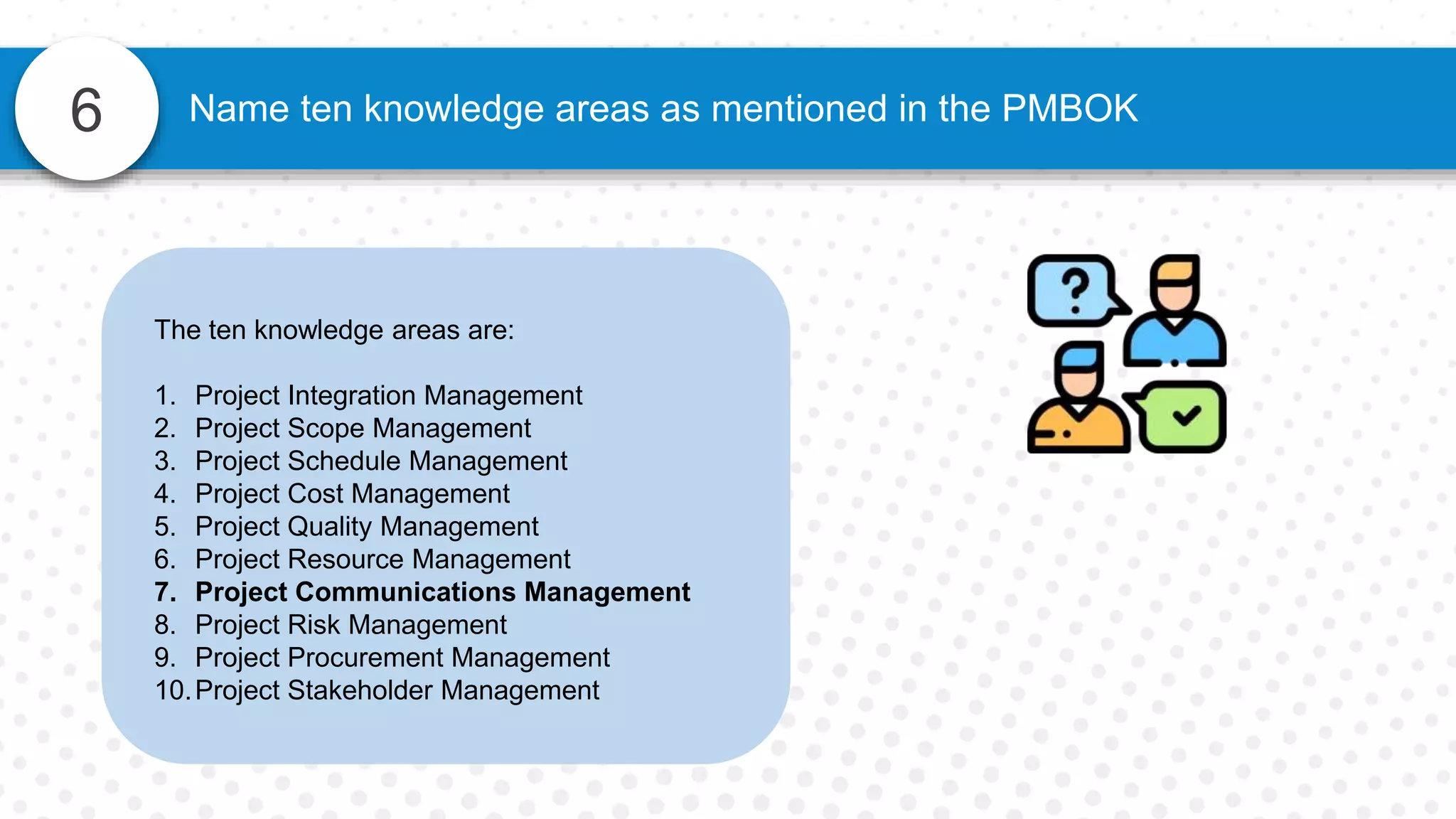 6 Name ten knowledge areas as mentioned in the PMBOK
The ten knowledge areas are:
1. Project Integration Management
2. Project Scope Management
3. Project Schedule Management
4. Project Cost Management
5. Project Quality Management
6. Project Resource Management
7. Project Communications Management
8. Project Risk Management
9. Project Procurement Management
10.Project Stakeholder Management
 