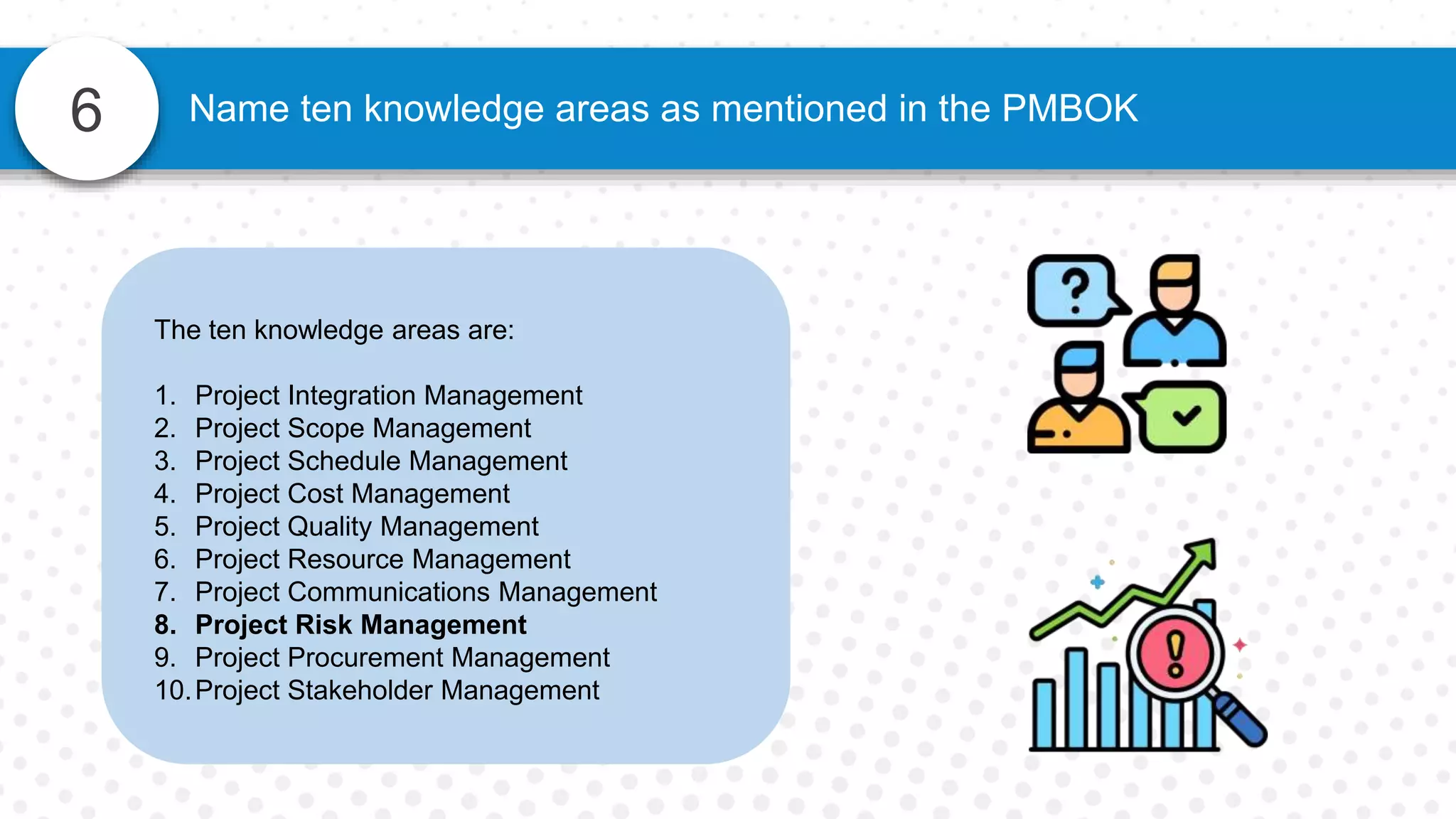 6 Name ten knowledge areas as mentioned in the PMBOK
The ten knowledge areas are:
1. Project Integration Management
2. Project Scope Management
3. Project Schedule Management
4. Project Cost Management
5. Project Quality Management
6. Project Resource Management
7. Project Communications Management
8. Project Risk Management
9. Project Procurement Management
10.Project Stakeholder Management
 