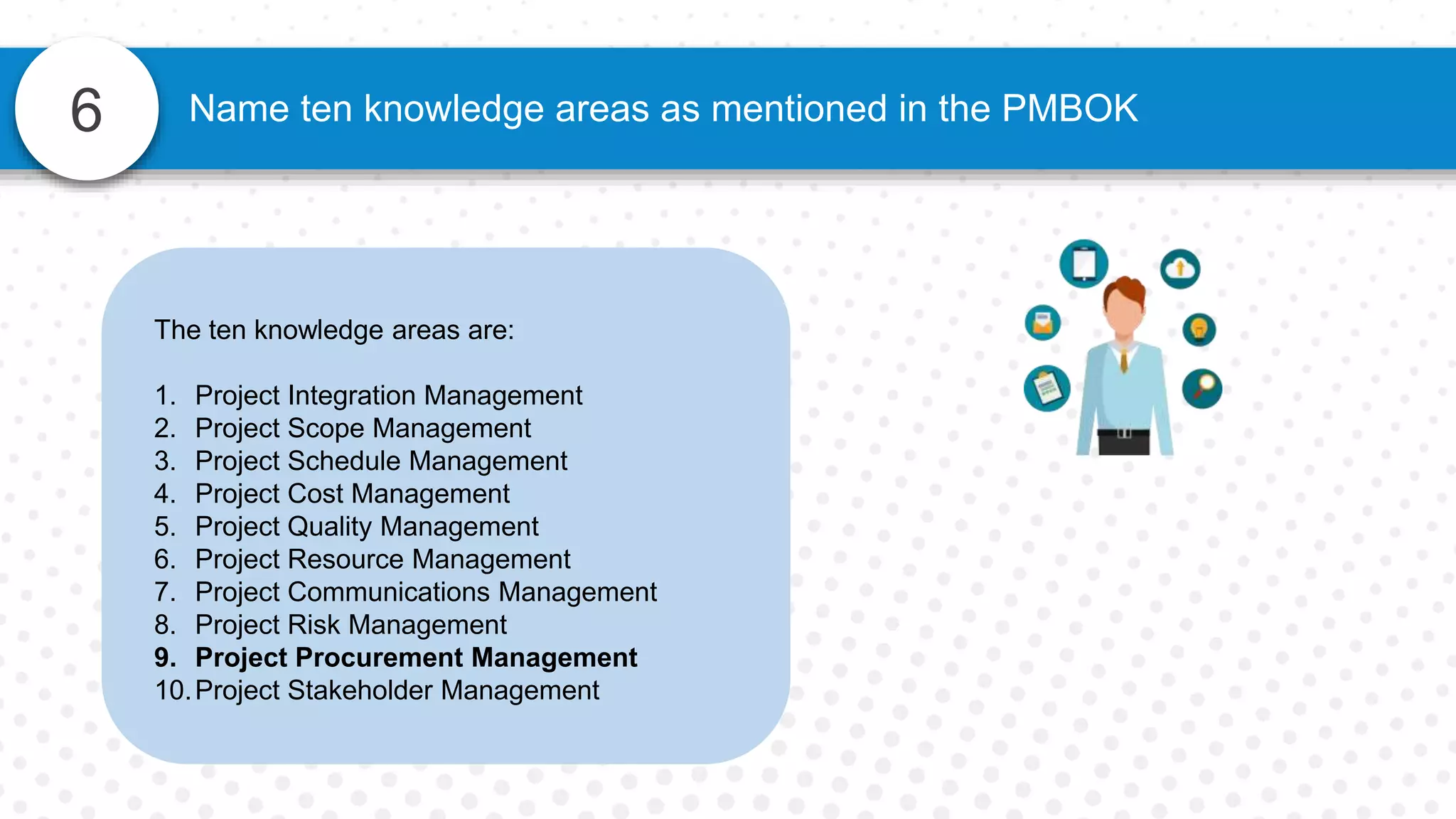 6 Name ten knowledge areas as mentioned in the PMBOK
The ten knowledge areas are:
1. Project Integration Management
2. Project Scope Management
3. Project Schedule Management
4. Project Cost Management
5. Project Quality Management
6. Project Resource Management
7. Project Communications Management
8. Project Risk Management
9. Project Procurement Management
10.Project Stakeholder Management
 