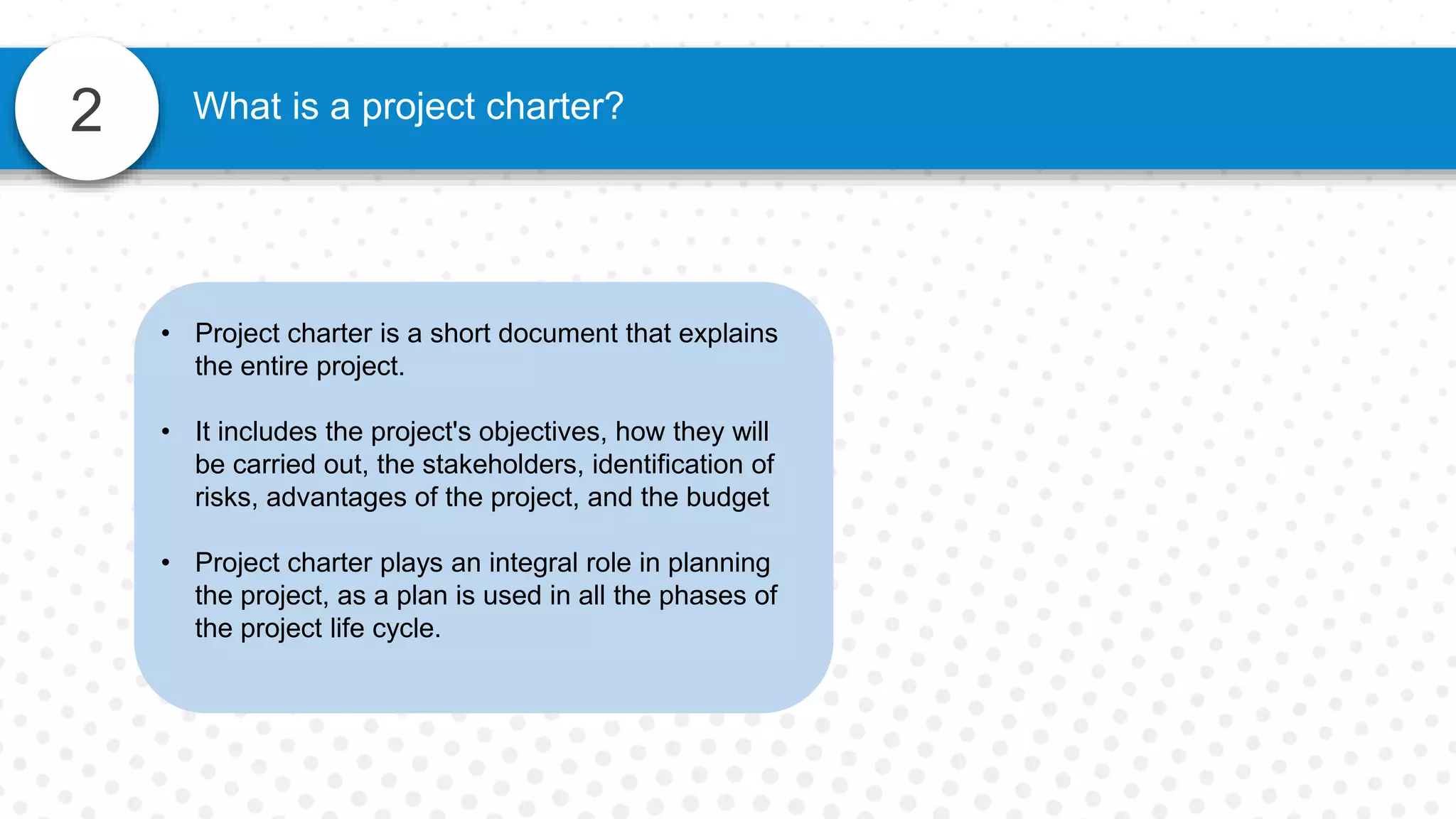 2 What is a project charter?
• Project charter is a short document that explains
the entire project.
• It includes the project's objectives, how they will
be carried out, the stakeholders, identification of
risks, advantages of the project, and the budget
• Project charter plays an integral role in planning
the project, as a plan is used in all the phases of
the project life cycle.
 
