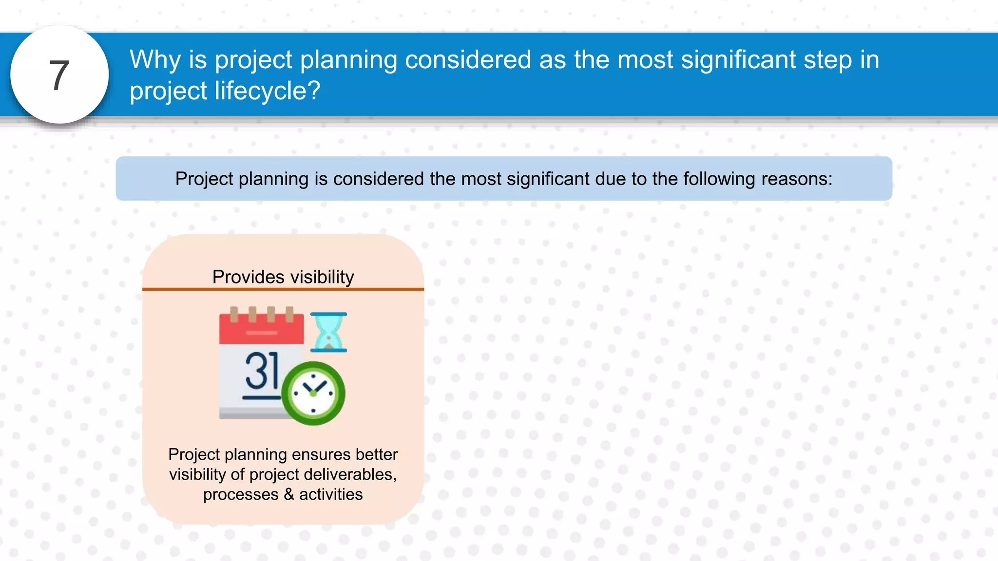 7
Why is project planning considered as the most significant step in
project lifecycle?
Project planning is considered the most significant due to the following reasons:
Provides visibility
Project planning ensures better
visibility of project deliverables,
processes & activities
 