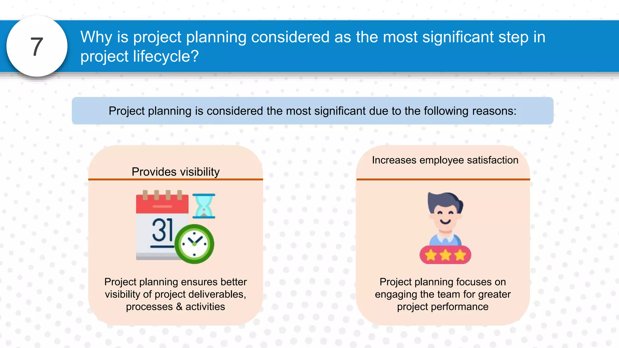 7
Why is project planning considered as the most significant step in
project lifecycle?
Increases employee satisfaction
Project planning focuses on
engaging the team for greater
project performance
Provides visibility
Project planning ensures better
visibility of project deliverables,
processes & activities
Project planning is considered the most significant due to the following reasons:
 