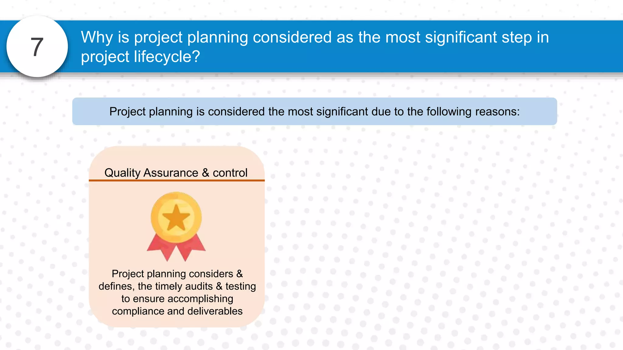 7
Why is project planning considered as the most significant step in
project lifecycle?
Quality Assurance & control
Project planning considers &
defines, the timely audits & testing
to ensure accomplishing
compliance and deliverables
Project planning is considered the most significant due to the following reasons:
 