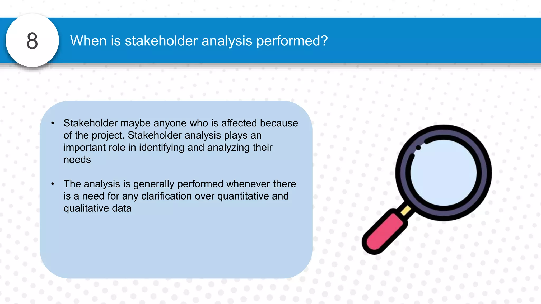 8 When is stakeholder analysis performed?
• Stakeholder maybe anyone who is affected because
of the project. Stakeholder analysis plays an
important role in identifying and analyzing their
needs
• The analysis is generally performed whenever there
is a need for any clarification over quantitative and
qualitative data
 