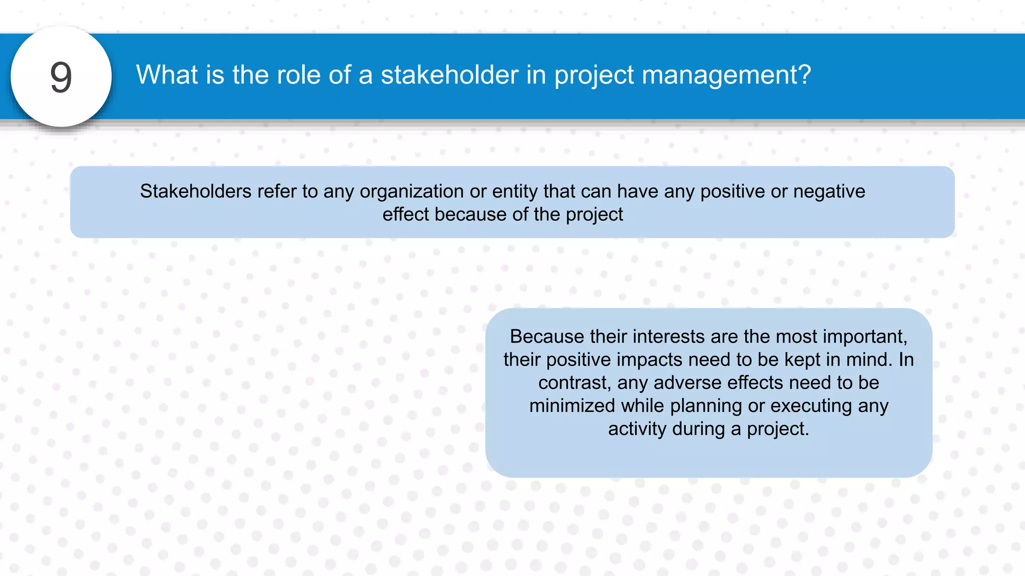 9 What is the role of a stakeholder in project management?
Stakeholders refer to any organization or entity that can have any positive or negative
effect because of the project
Because their interests are the most important,
their positive impacts need to be kept in mind. In
contrast, any adverse effects need to be
minimized while planning or executing any
activity during a project.
 