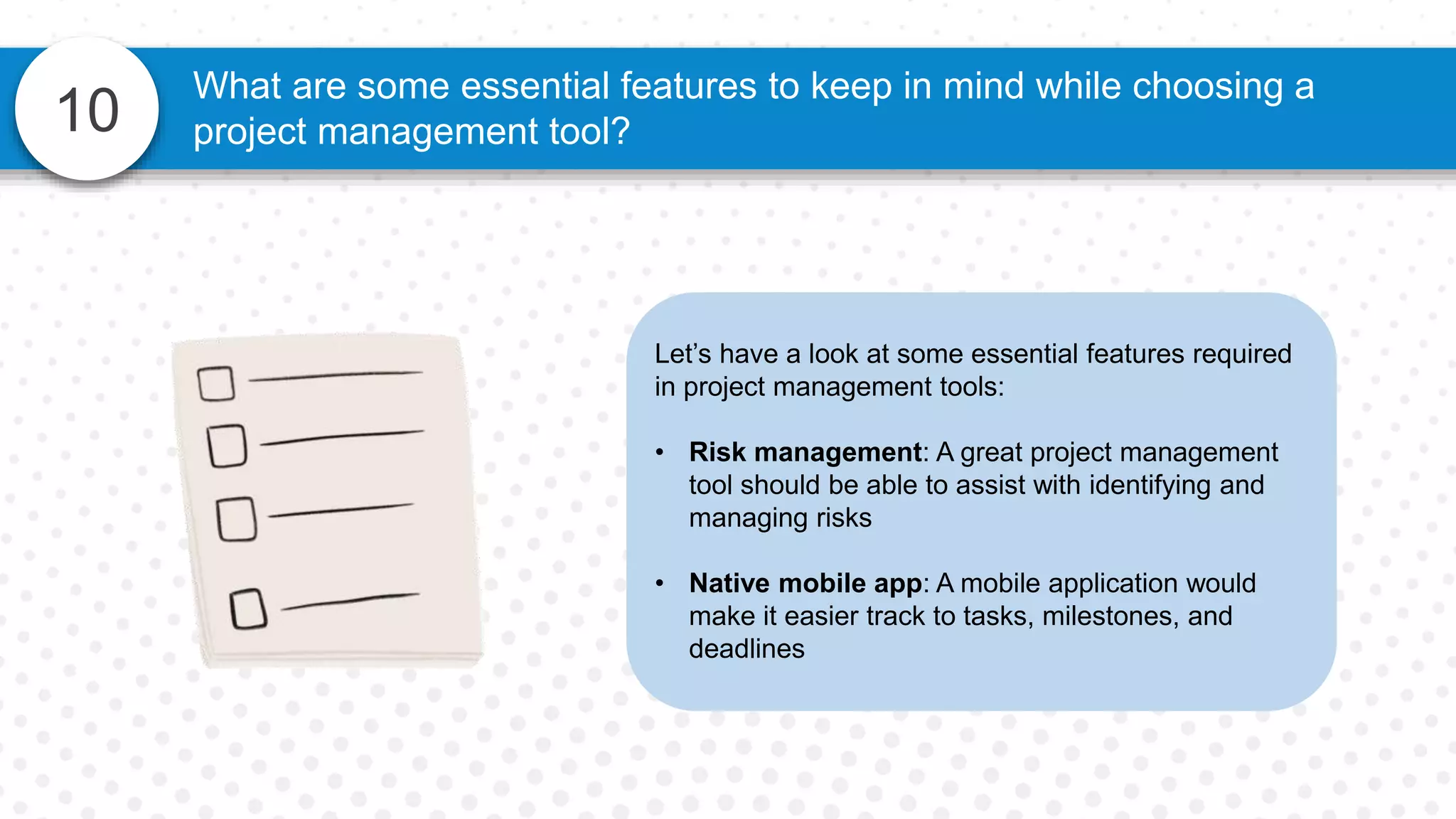 10
What are some essential features to keep in mind while choosing a
project management tool?
Let’s have a look at some essential features required
in project management tools:
• Risk management: A great project management
tool should be able to assist with identifying and
managing risks
• Native mobile app: A mobile application would
make it easier track to tasks, milestones, and
deadlines
 