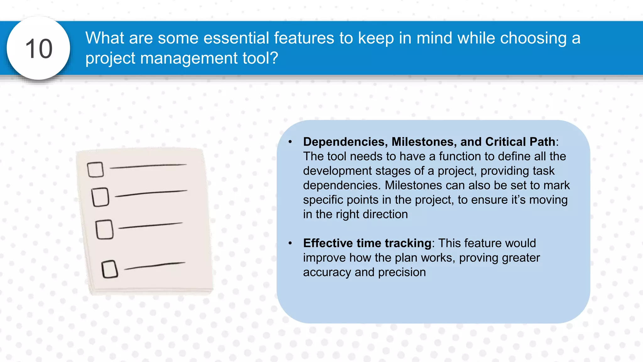 10
What are some essential features to keep in mind while choosing a
project management tool?
• Dependencies, Milestones, and Critical Path:
The tool needs to have a function to define all the
development stages of a project, providing task
dependencies. Milestones can also be set to mark
specific points in the project, to ensure it’s moving
in the right direction
• Effective time tracking: This feature would
improve how the plan works, proving greater
accuracy and precision
 