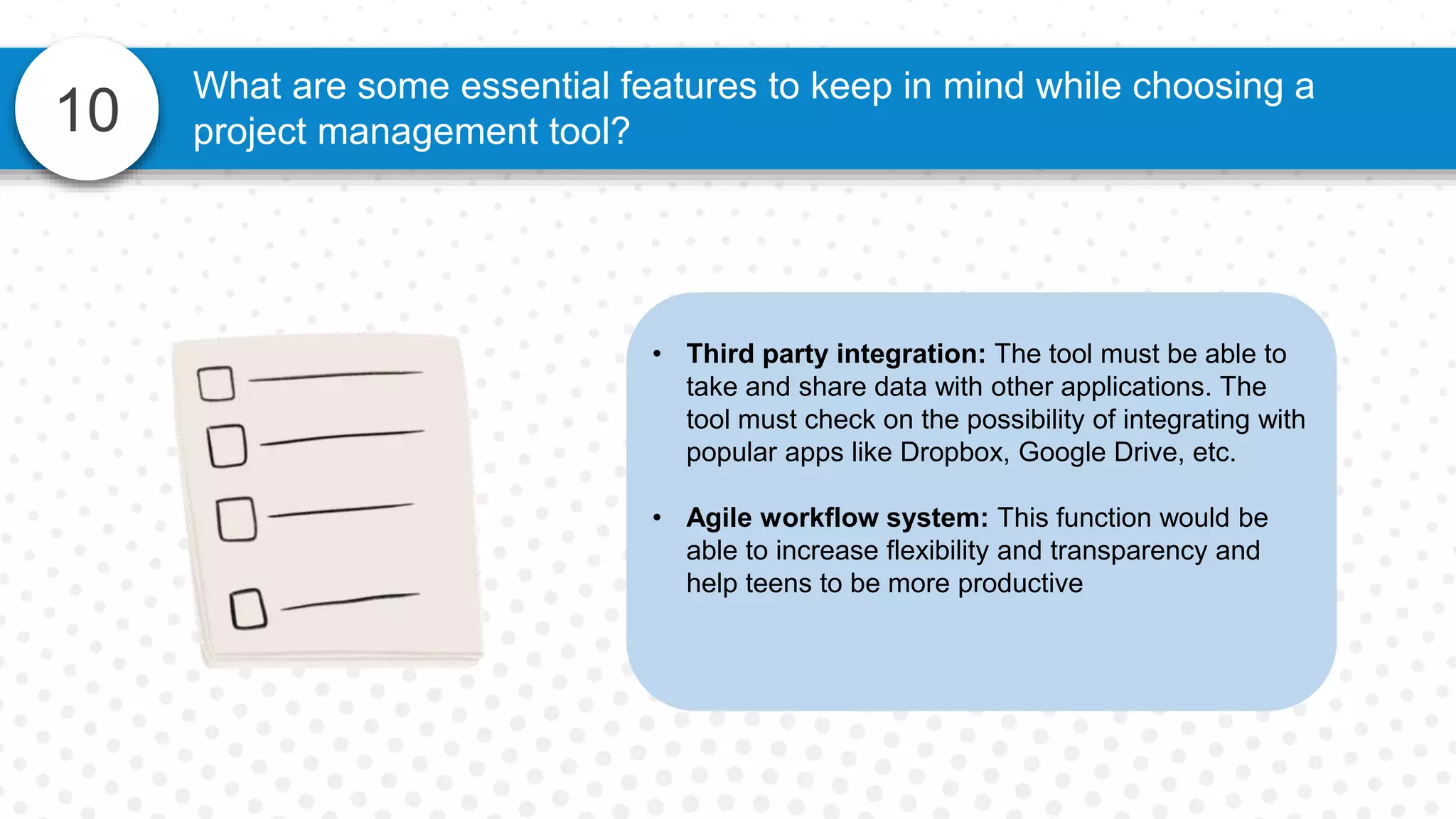 10
What are some essential features to keep in mind while choosing a
project management tool?
• Third party integration: The tool must be able to
take and share data with other applications. The
tool must check on the possibility of integrating with
popular apps like Dropbox, Google Drive, etc.
• Agile workflow system: This function would be
able to increase flexibility and transparency and
help teens to be more productive
 