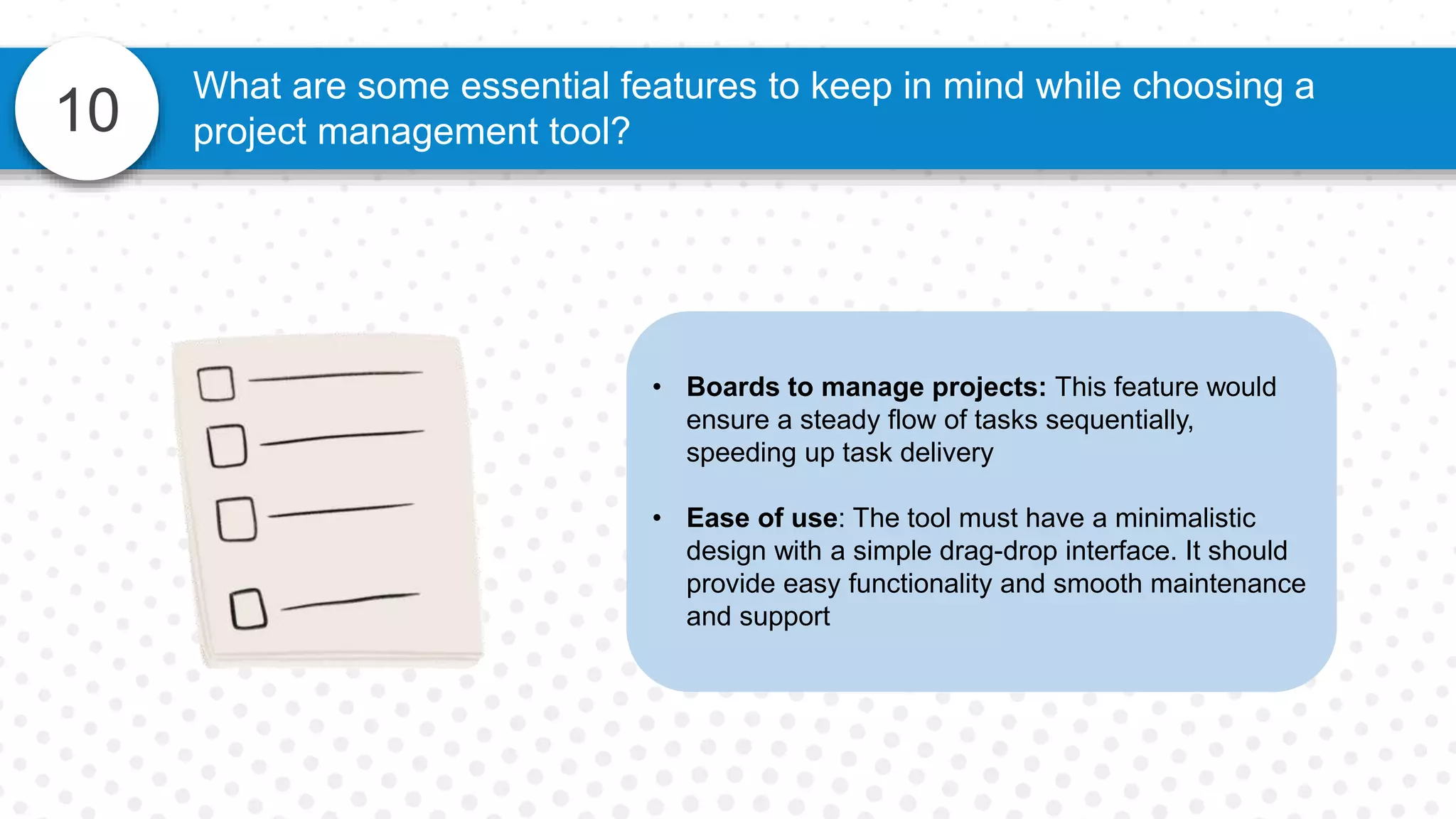 10
What are some essential features to keep in mind while choosing a
project management tool?
• Boards to manage projects: This feature would
ensure a steady flow of tasks sequentially,
speeding up task delivery
• Ease of use: The tool must have a minimalistic
design with a simple drag-drop interface. It should
provide easy functionality and smooth maintenance
and support
 
