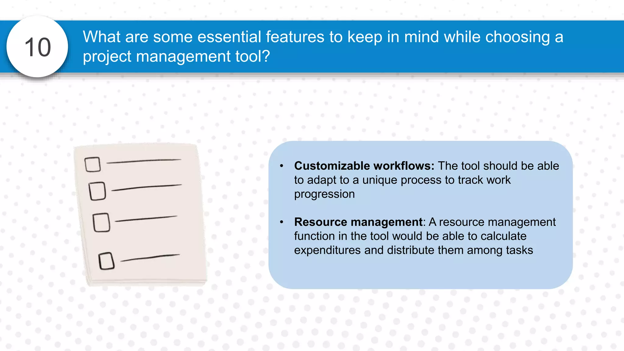 10
What are some essential features to keep in mind while choosing a
project management tool?
• Customizable workflows: The tool should be able
to adapt to a unique process to track work
progression
• Resource management: A resource management
function in the tool would be able to calculate
expenditures and distribute them among tasks
 